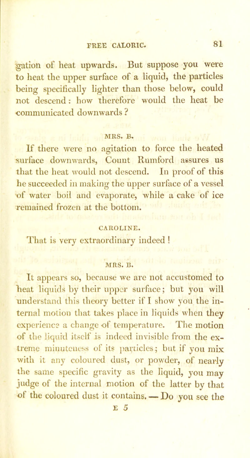gation of heat upwards. But suppose you were to heat the upper surface of a liquid, the particles being specifically lighter than those below, could not descend: how therefore would the heat be communicated downwards ? MRS. B. If there were no agitation to force the heated surface downwards, Count Rumford assures us that the heat would not descend. In proof of this he succeeded in making the upper surface of a vessel ■of water boil and evaporate, Avhiie a cake of ice remained frozen at the bottom. CAROLINE. That is very extraordinary indeed ! MRS. B. It appears so, because we are not accustomed to heat liquids by their upper surface; but you will understand this theory better if I show you the in- ternal motion that takes place in liquids when they experience a change of temperature. The motion of the liquid itself is indeed invisible from the ex- treme minuteness of its panicles; but if you mix with it any coloured dust, or powder, of nearly the same specific gravity as the liquid, you may judge of the internal motion of the latter by that of the coloured dust it contains. — Do you see the