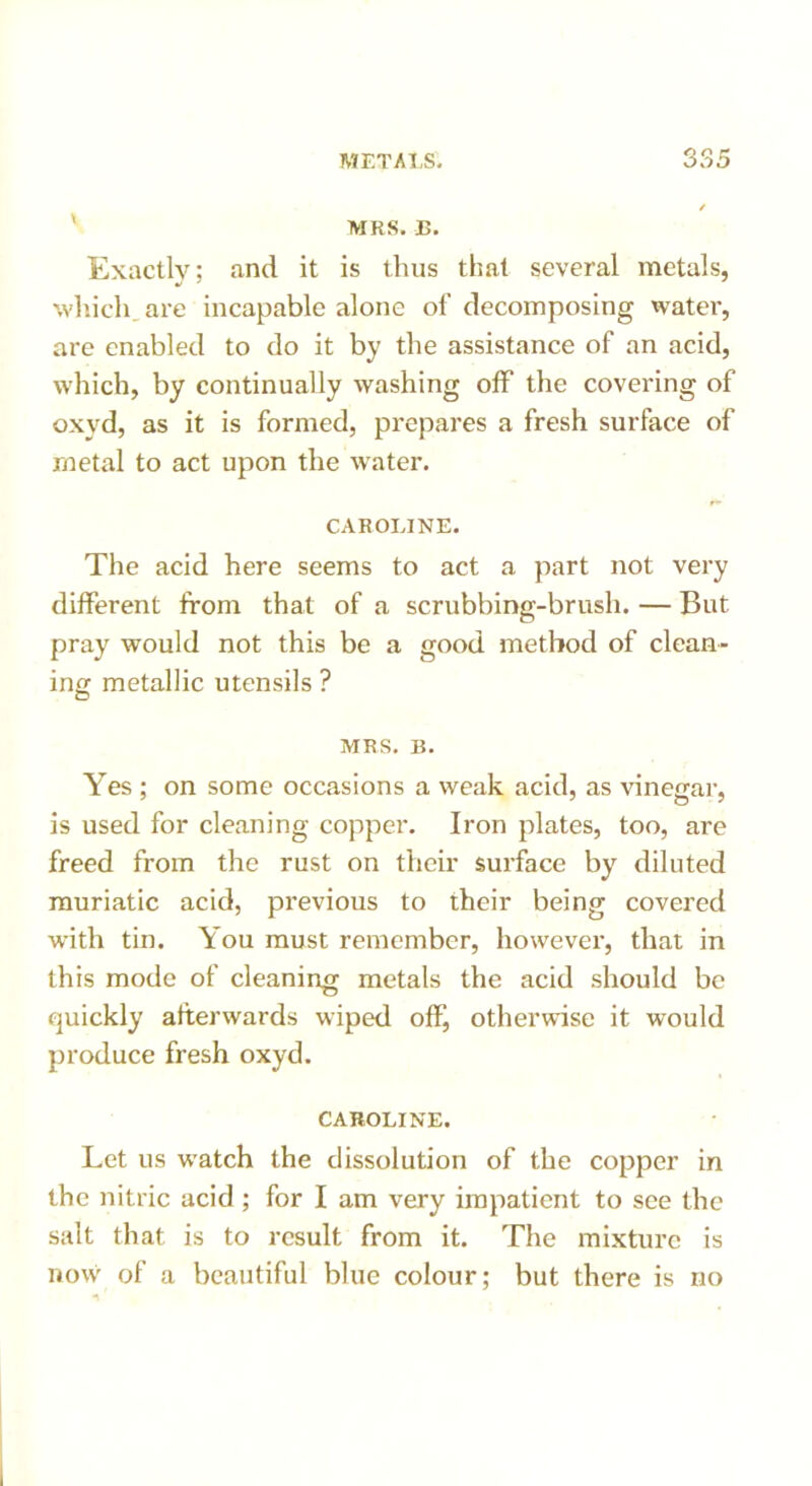 MRS. B. Exactly; and it is thus that several metals, which, are incapable alone of decomposing water, are enabled to do it by the assistance of an acid, which, by continually washing off the covering of oxyd, as it is formed, prepares a fresh surface of rnetal to act upon the water. CAROLINE. The acid here seems to act a part not very different from that of a scrubbing-brush. — But pray would not this be a good method of clean- ing metallic utensils ? MRS. B. Yes ; on some occasions a weak acid, as vinegar, is used for cleaning copper. Iron plates, too, are freed from the rust on their surface by diluted muriatic acid, previous to their being covered with tin. You must remember, however, that in this mode of cleaning metals the acid should be quickly afterwards wiped off, otherwise it would produce fresh oxyd. CAROLINE. Let us watch the dissolution of the copper in the nitric acid ; for I am very impatient to see the salt that is to result from it. The mixture is now of a beautiful blue colour; but there is no