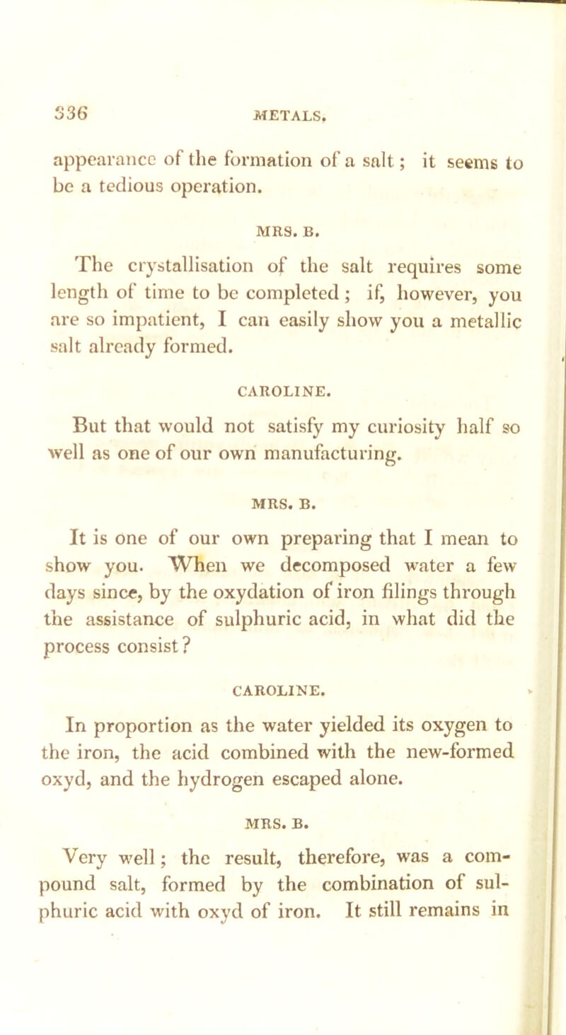 appearance of the formation of a salt; it seems to be a tedious operation. MRS. B. The crystallisation of the salt requires some length of time to be completed ; if, however, you are so impatient, I can easily show you a metallic salt already formed. CAROLINE. But that would not satisfy my curiosity half so well as one of our own manufacturing. MRS. B. It is one of our own preparing that I mean to show you. When we decomposed water a few days since, by the oxydation of iron filings through the assistance of sulphuric acid, in what did the process consist ? CAROLINE. In proportion as the water yielded its oxygen to the iron, the acid combined with the new-formed oxyd, and the hydrogen escaped alone. MRS. B. Very well; the result, therefore, was a com- pound salt, formed by the combination of sul- phuric acid with oxyd of iron. It still remains in