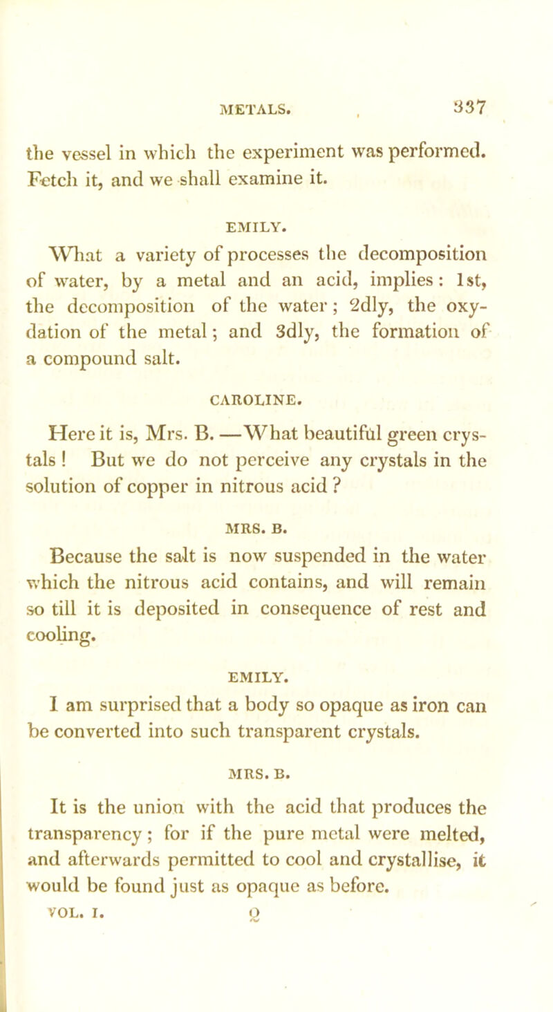 the vessel in which the experiment was performed. Fetch it, and we shall examine it. EMILY. What a variety of processes the decomposition of water, by a metal and an acid, implies: 1st, the decomposition of the water; 2dly, the oxy- dation of the metal; and 3dly, the formation of a compound salt. CAROLINE. Here it is, Mrs. B. —What beautiful green crys- tals ! But we do not perceive any crystals in the solution of copper in nitrous acid ? MRS. B. Because the salt is now suspended in the water which the nitrous acid contains, and will remain so till it is deposited in consequence of rest and cooling. EMILY. 1 am surprised that a body so opaque as iron can be converted into such transparent crystals. MRS. B. It is the union with the acid that produces the transparency; for if the pure metal were melted, and afterwards permitted to cool and crystallise, it would be found just as opaque as before. VOL. i. q
