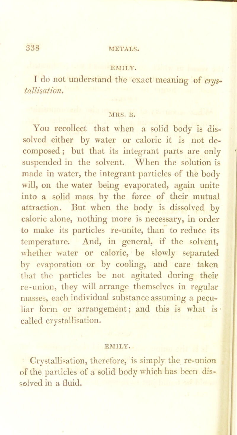 EMILY. I do not understand the exact meaning of crys- tallisation. MRS. B. You recollect that when a solid body is dis- solved either by water or caloric it is not de- composed ; but that its integrant parts are only suspended in the solvent. When the solution is made in water, the integrant particles of the body will, on the water being evaporated, again unite into a solid mass by the force of their mutual attraction. But when the body is dissolved by caloric alone, nothing more is necessary, in order to make its particles re-unite, than to reduce its temperature. And, in general, if the solvent, whether water or caloric, be slowly separated by evaporation or by cooling, and care taken that the particles be not agitated during their re-union, they will arrange themselves in regular masses, each individual substance assuming a pecu- liar form or arrangement; and this is what is called crystallisation. EMILY. Crystallisation, therefore, is simply the re-union of the particles of a solid body which has been dis- solved in a fluid.