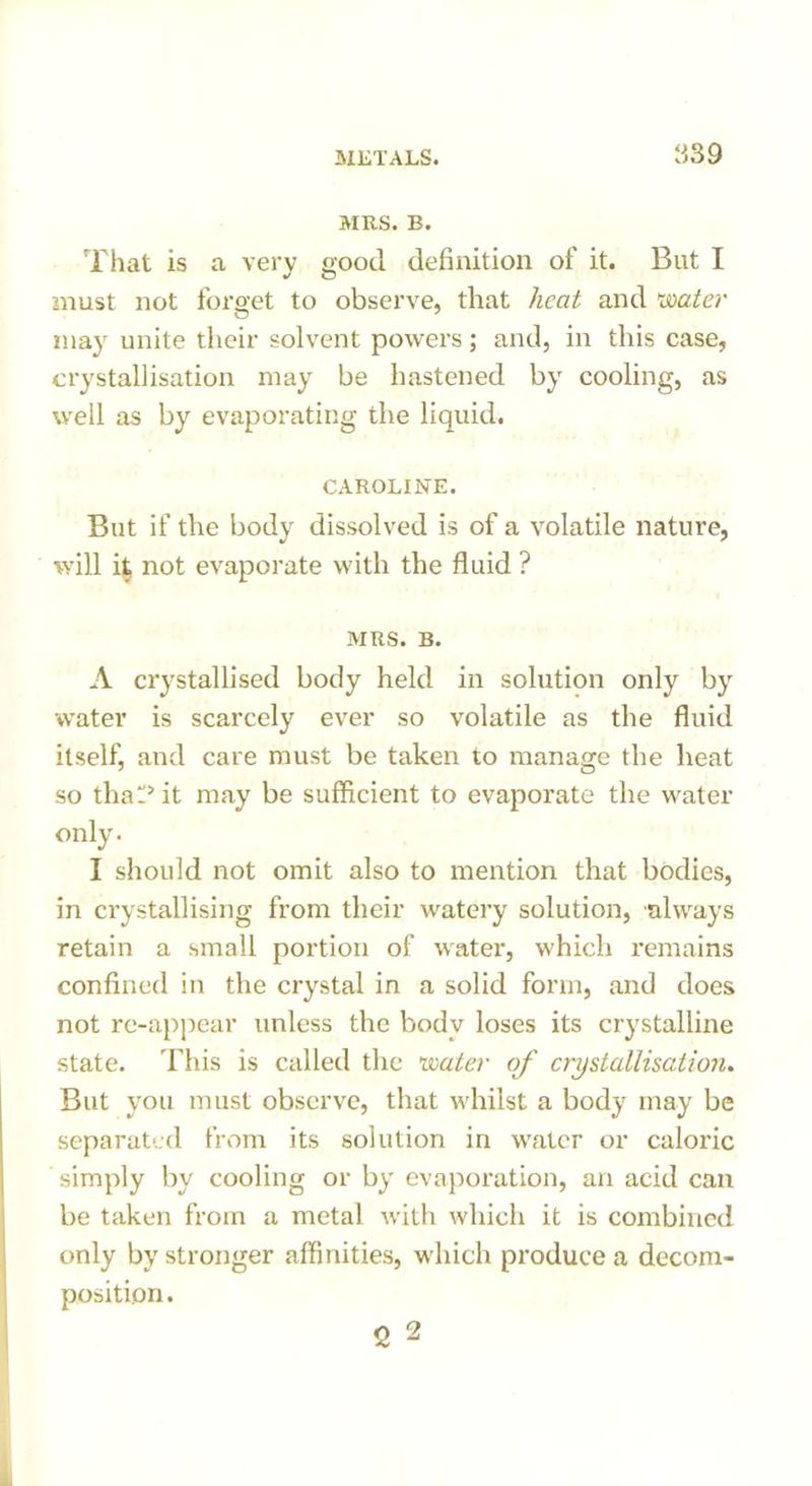 MRS. B. That is a very good definition of it. But I must not forget to observe, that heat and 'water may unite their solvent powers; and, in this case, crystallisation may be hastened by cooling, as well as by evaporating the liquid. CAROLINE. But if the body dissolved is of a volatile nature, will it, not evaporate with the fluid ? MRS. B. A crystallised body held in solution only by water is scarcely ever so volatile as the fluid itself, and care must be taken to manage the heat so that? it may be sufficient to evaporate the water only. I should not omit also to mention that bodies, in crystallising from their watery solution, always retain a small portion of water, which remains confined in the crystal in a solid form, and does not rc-appear unless the body loses its crystalline state. This is called the water of crystallisation. But you must observe, that whilst a body may be separated from its solution in water or caloric simply by cooling or by evaporation, an acid can be taken from a metal with which it is combined only by stronger affinities, which produce a decom- position. 2 2