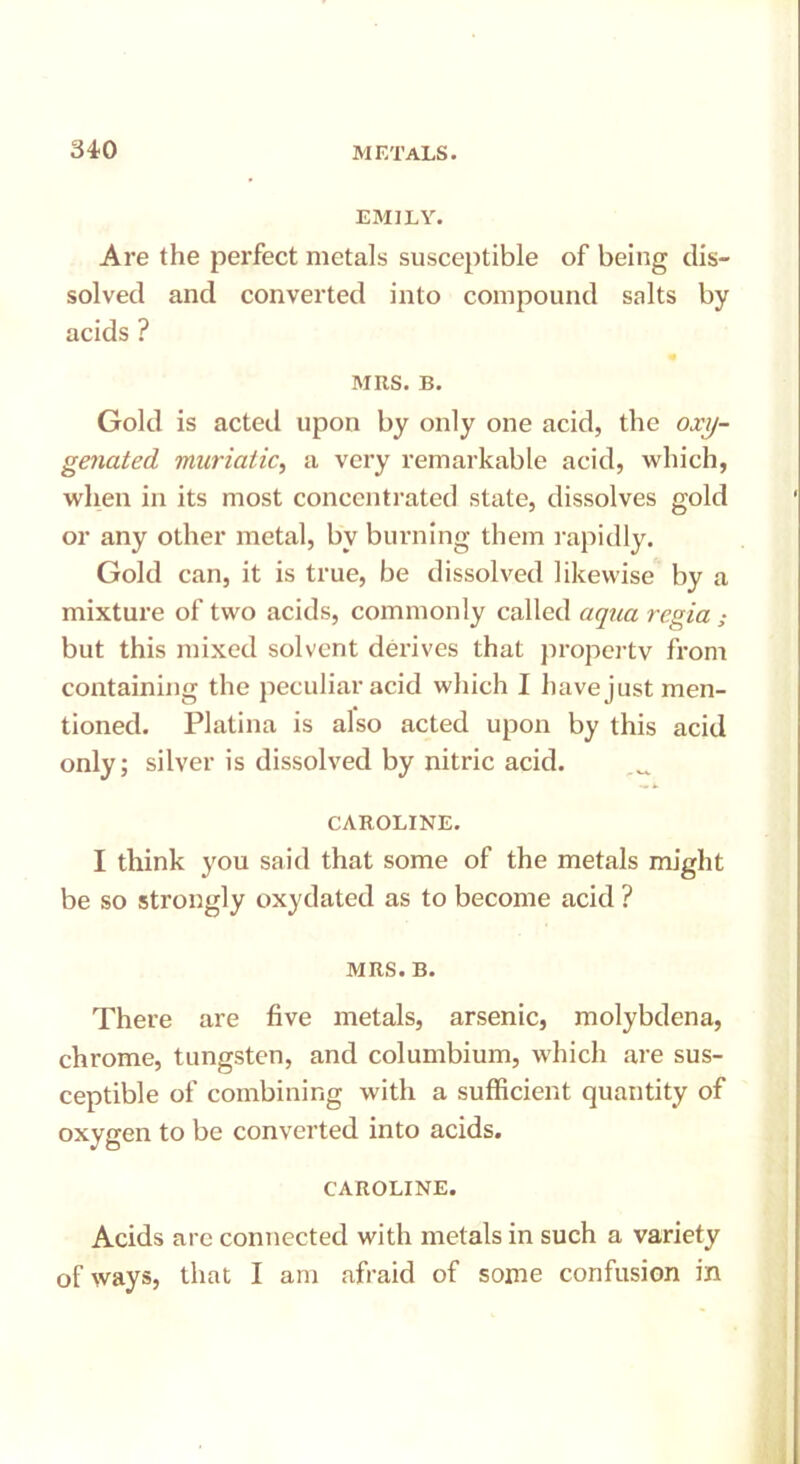 EMILY. Are the perfect metals susceptible of being dis- solved and converted into compound salts by acids ? MRS. B. Gold is acted upon by only one acid, the oxy- genated muriatic, a very remarkable acid, which, when in its most concentrated state, dissolves gold or any other metal, by burning them rapidly. Gold can, it is true, be dissolved likewise by a mixture of two acids, commonly called aqua regia but this mixed solvent derives that property from containing the peculiar acid which I have just men- tioned. Platina is also acted upon by this acid only; silver is dissolved by nitric acid. CAROLINE. I think you said that some of the metals might be so strongly oxydated as to become acid ? MRS. B. There are five metals, arsenic, molybdena, chrome, tungsten, and columbium, which are sus- ceptible of combining with a sufficient quantity of oxygen to be converted into acids. CAROLINE. Acids arc connected with metals in such a variety of ways, that I am afraid of some confusion in