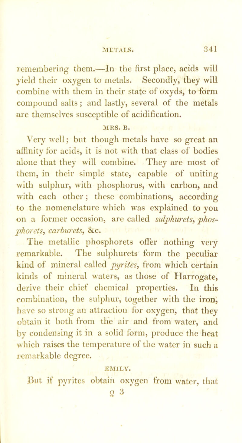 remembering them.—In the first place, acids will yield their oxygen to metals. Secondly, they will combine with them in their state of oxyds, to form compound salts; and lastly, several of the metals are themselves susceptible of acidification. MRS. B. Very well; but though metals have so great an affinity for acids, it is not with that class of bodies alone that they will combine. They are most of them, in their simple state, capable of uniting with sulphur, with phosphorus, with carbon, and with each other; these combinations, according to the nomenclature which was explained to you on a former occasion, are called sulphurets, phos- pkorets, carburets, &c. The metallic phosphorets offer nothing very remarkable. The sulphurets form the peculiar kind of mineral called pyrites, from which certain kinds of mineral waters, as those of Harrogate, derive their chief chemical properties. In this combination, the sulphur, together with the iron, have so strong an attraction for oxygen, that they obtain it both from the air and from water, and by condensing it in a solid form, produce the heat which raises the temperature of the water in such a remarkable degree. EMILY. ]3ut if pyrites obtain oxygen from water, that