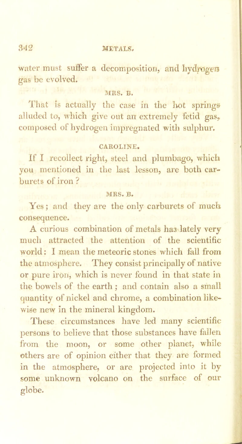 water must suffer a decomposition, and hydrogen gas be evolved. MRS. B. That is actually the case in the lint springs alluded to, which give out an extremely fetid gas, composed of hydrogen impregnated with sulphur. CAROLINE. If I recollect right, steel and plumbago, which you mentioned in the last lesson, are both car- burets of iron ? MRS. B. Yes; and they are the only carburets of much consequence. A curious combination of metals ha3 lately very much attracted the attention of the scientific world: I mean the meteoric stones which fall from the atmosphere. They consist principally of native or pure iron, which is never found in that state in the bowels of the earth ; and contain also a small quantity of nickel and chrome, a combination like- wise new in the mineral kingdom. These circumstances have led many scientific persons to believe that those substances have fallen from the moon, or some other planet, while others are of opinion either that they are formed in the atmosphere, or are projected into it by some unknown volcano on the surface of our globe.