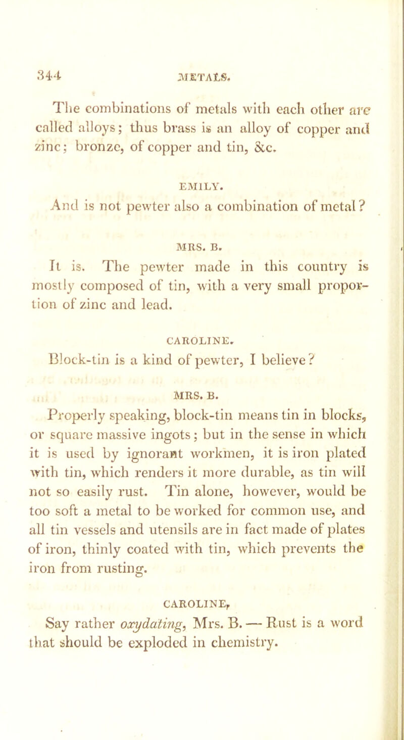 The combinations of metals with each other are called alloys; thus brass is an alloy of copper and zinc; bronze, of copper and tin, &c. EMILY. And is not pewter also a combination of metal? MRS. B. It is. The pewter made in this country is mostly composed of tin, with a very small propor- tion of zinc and lead. CAROLINE. Block-tin is a kind of pewter, I believe ? MRS. B. Properly speaking, block-tin means tin in blocks, or square massive ingots; but in the sense in which it is used by ignorant workmen, it is iron plated with tin, which renders it more durable, as tin will not so easily rust. Tin alone, however, would be too soft a metal to be worked for common use, and all tin vessels and utensils are in fact made of plates of iron, thinly coated with tin, which prevents the iron from rusting. CAROLINE, Say rather oxydating, Mrs. B. — Rust is a word that should be exploded in chemistry.