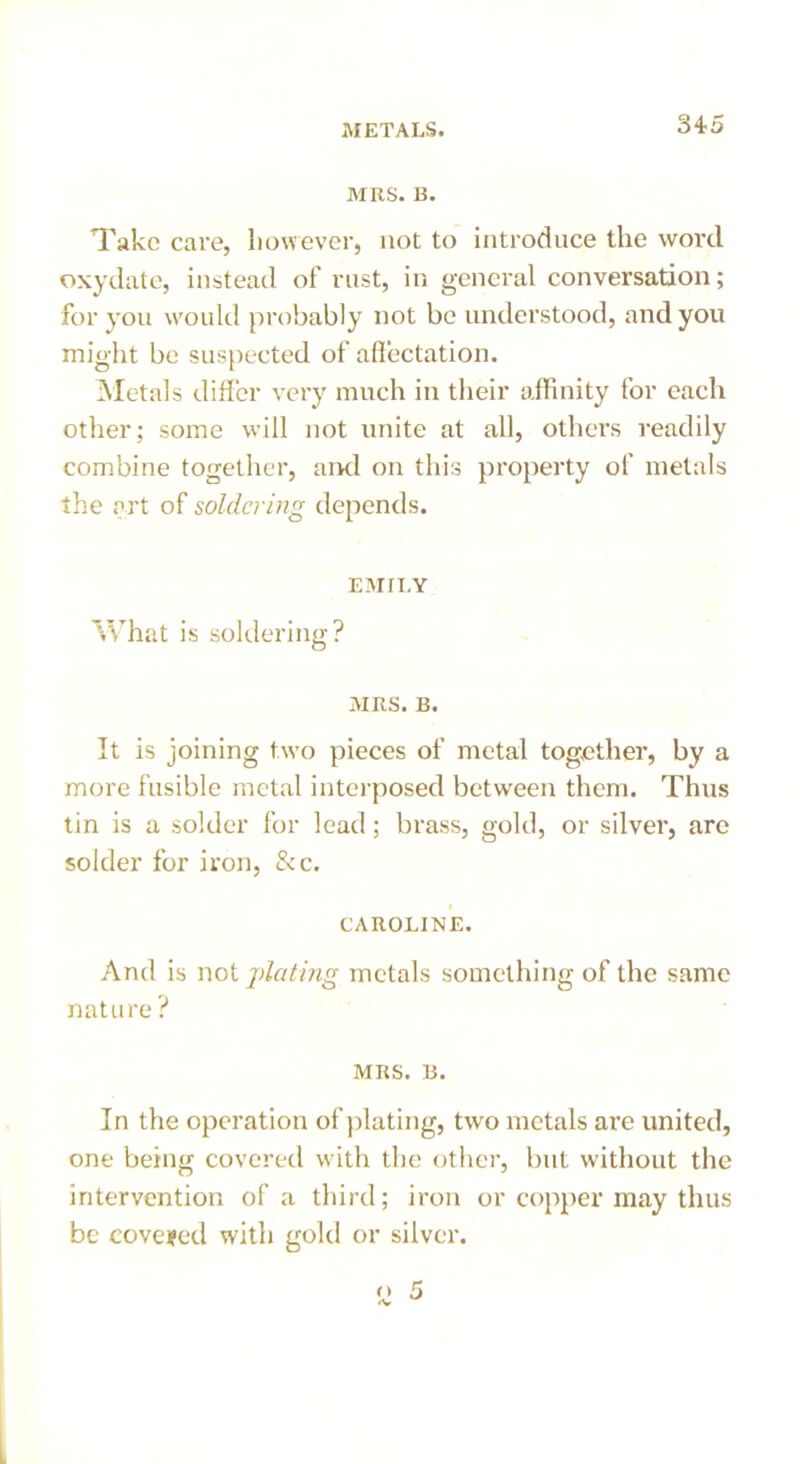 MRS. B. Take care, however, not to introduce the word oxydate, instead of rust, in general conversation; for you would probably not be understood, and you might be suspected of affectation. Metals differ very much in their affinity for each other; some will not unite at all, others readily combine together, and on this property of metals the art of soldering depends. EMILY What is soldering? MRS. B. It is joining two pieces of metal together, by a more fusible metal interposed between them. Thus tin is a solder for lead; brass, gold, or silver, are solder for iron, &c. CAROLINE. And is not plating metals something of the same nature? MRS. B. In the operation of plating, two metals are united, one being covered with the other, but without the intervention of a third; iron or copper may thus be covered with gold or silver.