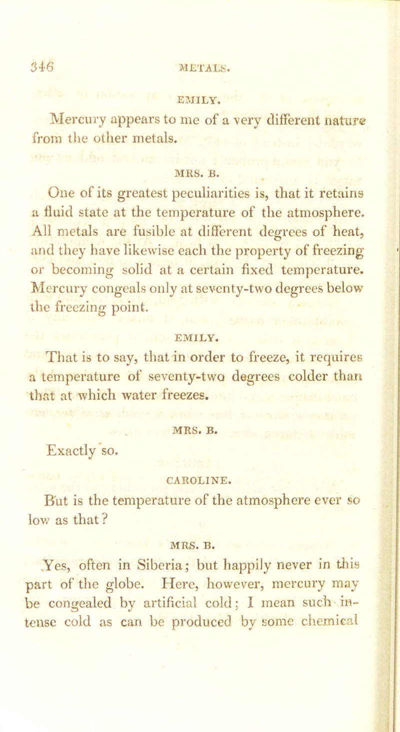 EMILY. Mercury appears to me of a very different nature from the other metals. MRS. B. One of its greatest peculiarities is, that it retains a fluid state at the temperature of the atmosphere. All metals are fusible at different degrees of heat, and they have likewise each the property of freezing or becoming solid at a certain fixed temperature. Mercury congeals only at seven ty-two degrees below the freezing point. EMILY. That is to say, that in order to freeze, it requires a temperature of seventy-two degrees colder than that at which water freezes. MRS. B. Exactly so. CAROLINE. But is the temperature of the atmosphere ever so low as that ? MRS. B. Yes, often in Siberia; but happily never in this part of the globe. Here, however, mercury may be congealed by artificial cold; I mean such in- tense cold as can be produced by some chemical