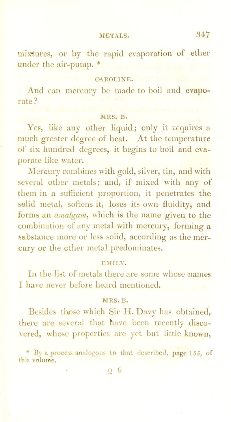 34-7 mixtures, or by the rapid evaporation of ether under the air-pump. * CAROLINE. And can mercury be made to boil and evapo- rate ? MRS. B. Yes, like any other liquid; only it requires a much greater degree of heat. At the temperature of six hundred degrees, it begins to boil and eva- porate like water. Mercury combines with gold, silver, tin, and with several other metals; and, if mixed with any of them in a sufficient proportion, it penetrates the solid metal, softens it, loses its own fluidity, and forms an amalgam, which is the name given to the combination of any metal wit h mercury, forming a substance more or less solid, according as the mer- cury or the other metal predominates. EMILY. In the list of metals there are some whose names I have never before heard mentioned. MRS. E. Besides those which Sir Ii. Davy has obtained, there are several that have been recently disco- vered, whose properties are yet but little known, * By a process analogous to that described, page 155, of this volume.
