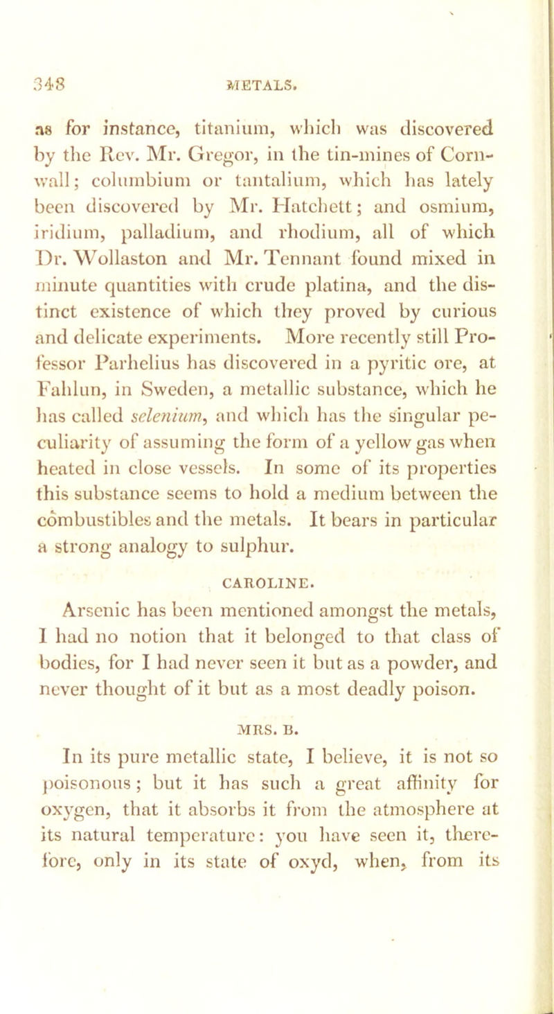 ns for instance, titanium, which was discovered by the Rev. Mr. Gregor, in the tin-mines of Corn- wall ; columbium or tantalium, which has lately been discovered by Mr. Hatchett; and osmium, iridium, palladium, and rhodium, all of which Dr. Wollaston and Mr. Tennant found mixed in minute quantities with crude platina, and the dis- tinct existence of which they proved by curious and delicate experiments. More recently still Pro- fessor Parhelius has discovered in a pyritic ore, at Fahlun, in Sweden, a metallic substance, which he lias called selenium, and which has the singular pe- culiarity of assuming the form of a yellow gas when heated in close vessels. In some of its properties this substance seems to hold a medium between the combustibles and the metals. It bears in particular a strong analogy to sulphur. CAROLINE. Arsenic has been mentioned amongst the metals, 1 had no notion that it belonged to that class of bodies, for I had never seen it but as a powder, and never thought of it but as a most deadly poison. MRS. B. In its pure metallic state, I believe, it is not so poisonous; but it has such a great affinity for oxygen, that it absorbs it from the atmosphere at its natural temperature: you have seen it, there- fore, only in its state of oxyd, when, from its