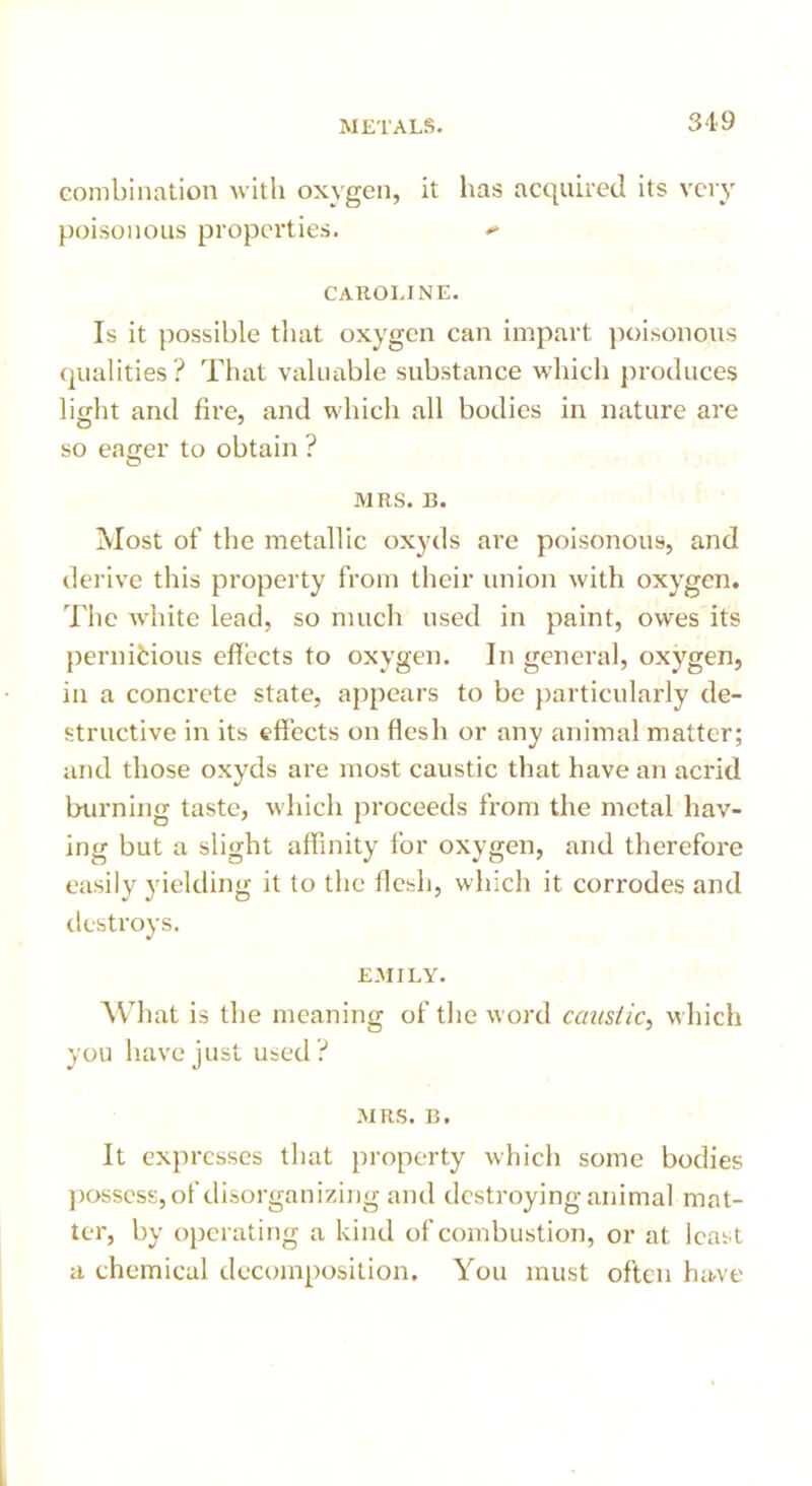 combination with oxygen, it has acquired its very poisonous properties. «- CAROLINE. Is it possible that oxygen can impart poisonous qualities? That valuable substance which produces light and fire, and which all bodies in nature are so eager to obtain ? MRS. B. Most of the metallic oxyds are poisonous, and derive this property from their union with oxygen. The white lead, so much used in paint, owes its pernicious effects to oxygen. In general, oxygen, in a concrete state, appears to be particularly de- structive in its effects on flesh or any animal matter; and those oxyds are most caustic that have an acrid burning taste, which proceeds from the metal hav- ing but a slight affinity for oxygen, and therefore easily yielding it to the flesh, which it corrodes and destroys. EMILY. What is the meaning of the word caustic, which you have just used? MRS. B. It expresses that property which some bodies possess, of disorganizing and destroying animal mat- ter, by operating a kind of combustion, or at least a chemical decomposition. You must often have