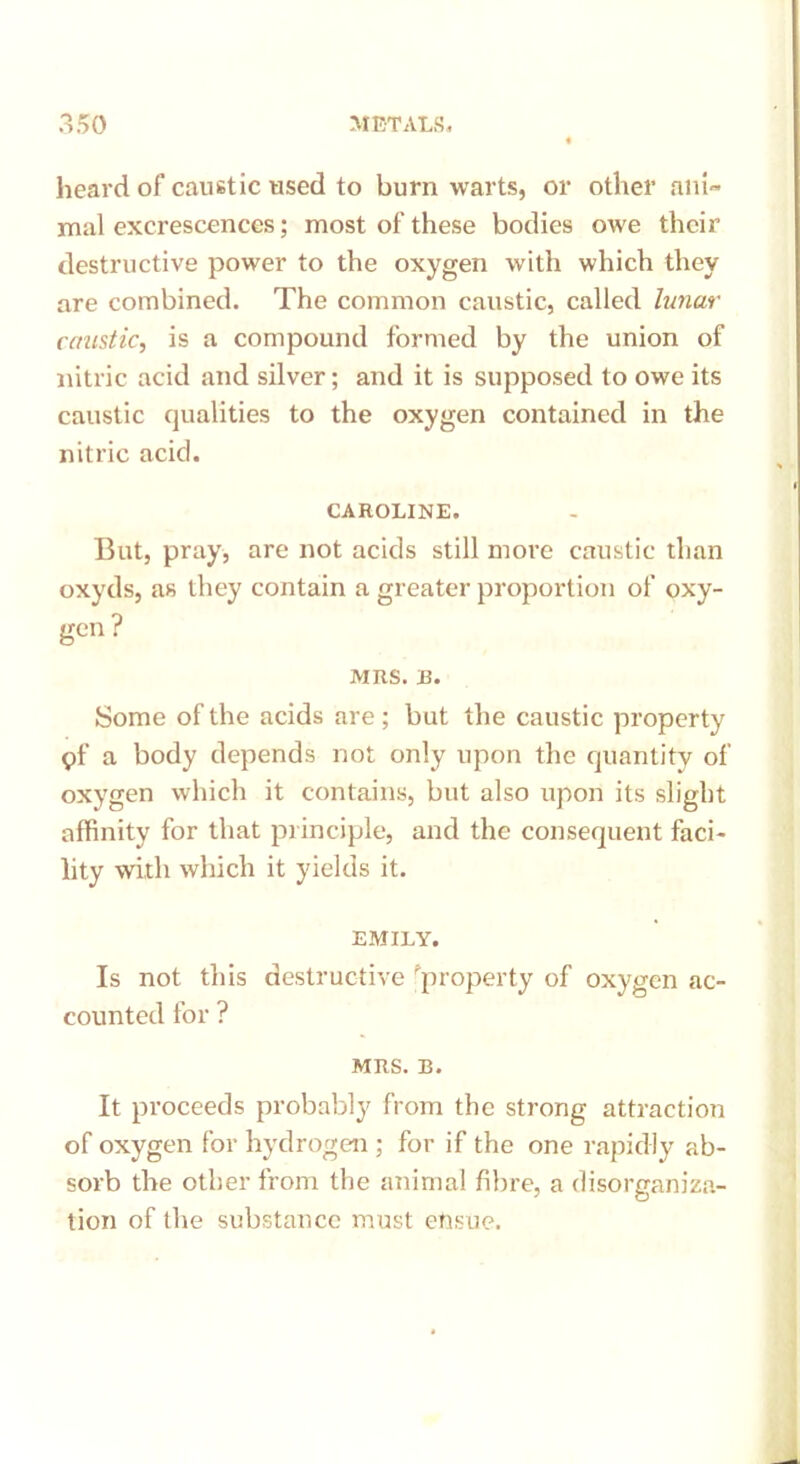heard of caustic used to burn warts, or other ani- mal excrescences; most of these bodies owe their destructive power to the oxygen with which they are combined. The common caustic, called lunar caustic, is a compound formed by the union of nitric acid and silver; and it is supposed to owe its caustic qualities to the oxygen contained in the nitric acid. CAROLINE. But, pray, are not acids still more caustic than oxyds, as they contain a greater proportion of oxy- gen? MRS. B. Some of the acids are ; but the caustic property pf a body depends not only upon the quantity of oxygen which it contains, but also upon its slight affinity for that principle, and the consequent faci- lity with which it yields it. EMILY. Is not this destructive property of oxygen ac- counted for ? MRS. B. It proceeds probably from the strong attraction of oxygen for hydrogen ; for if the one rapidly ab- sorb the other from the animal fibre, a disorganiza- tion of the substance must ehsue.
