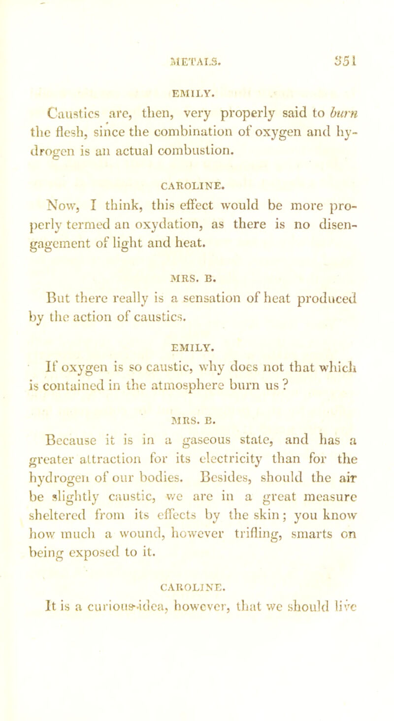 EMILY. Caustics are, then, very properly said to burn the flesh, since the combination of oxygen and hy- drogen is an actual combustion. C CAROLINE. Now, I think, this effect would be more pro- perly termed an oxydation, as there is no disen- gagement of light and heat. MRS. B. But there really is a sensation of heat produced by the action of caustics. EMILY. If oxygen is so caustic, why does not that which is contained in the atmosphere burn us ? MRS. B. Because it is in a gaseous state, and has a greater attraction for its electricity than for the hydrogen of our bodies. Besides, should the air be slightly caustic, we are in a great measure sheltered from its effects by the skin; you know how much a wound, however trifling, smarts on being exposed to it. CAROLINE. It is a curious--idea, however, that we should live