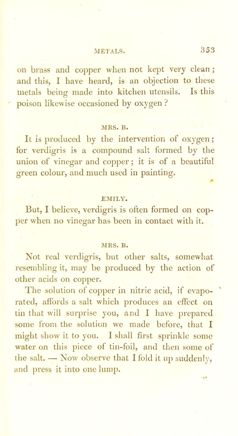 oil brass and copper when not kept very clean ; and this, I have heard, is an objection to these metals being made into kitchen utensils. Is this poison likewise occasioned by oxygen ? MKS. B. It is produced by the intervention of oxygen; for verdigris is a compound salt formed by the union of vinegar and copper; it is of a beautiful green colour, and much used in painting. „• EMILY. But, I believe, verdigris is often formed on cop- per when no vinegar has been in contact with it. MRS. B. Not real verdigris, but other salts, somewhat resembling it, may be produced by the action of other acids on copper. The solution of copper in nitric acid, if evapo- rated, affords a salt which produces an effect on tin that will surprise you, and I have prepared some from the solution we made before, that I might show it to you. I shall first sprinkle some water on this piece of tin-foil, and then some of the salt. — Now observe that I fold it up suddenly, and press it into one lump.