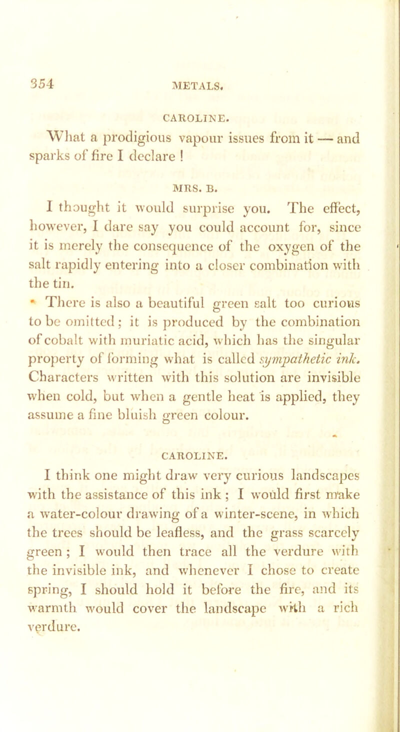 CAROLINE. What a prodigious vapour issues from it — and sparks of fire I declare ! MRS. B. I thought it would surprise you. The effect, however, I dare say you could account for, since it is merely the consequence of the oxygen of the salt rapidly entering into a closer combination with the tin. * There is also a beautiful green salt too curious to be omitted ; it is produced by the combination of cobalt with muriatic acid, which has the singular property of forming what is called sympathetic intc. Characters written with this solution are invisible when cold, but when a gentle heat is applied, they assume a fine bluish green colour. o CAROLINE. I think one might draw very curious landscapes with the assistance of this ink ; I would first make a water-colour drawing of a winter-scene, in which the trees should be leafless, and the grass scarcely green ; I would then trace all the verdure with the invisible ink, and whenever I chose to create spring, I should hold it before the fire, and its warmth would cover the landscape with a rich verdure.