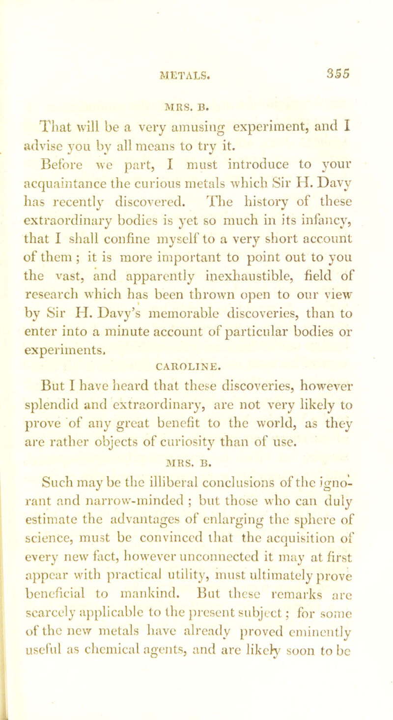 MRS. B. That will be a very amusing experiment, and I advise you by all means to try it. Before we part, I must introduce to your acquaintance the curious metals which Sir H. Davy has recently discovered. The histoi'y of these extraordinary bodies is yet so much in its infancy, that I shall confine myself to a very short account of them ; it is more important to point out to you the vast, and apparently inexhaustible, field of research which has been thrown open to our view by Sir H. Davy’s memorable discoveries, than to enter into a minute account of particular bodies or experiments. CAROLINE. But I have heard that these discoveries, however splendid and extraordinary, are not very likely to prove of any great benefit to the world, as they are rather objects of curiosity than of use. MRS. B. Such maybe the illiberal conclusions of the igno- rant and narrow-minded ; but those who can duly estimate the advantages of enlarging the sphere of science, must be convinced that the acquisition of every new fact, however unconnected it may at first appear with practical utility, must ultimately prove beneficial to mankind. But these remarks are scarcely applicable to the present subject; for some of the new metals have already proved eminently useful as chemical agents, and are likely soon to be