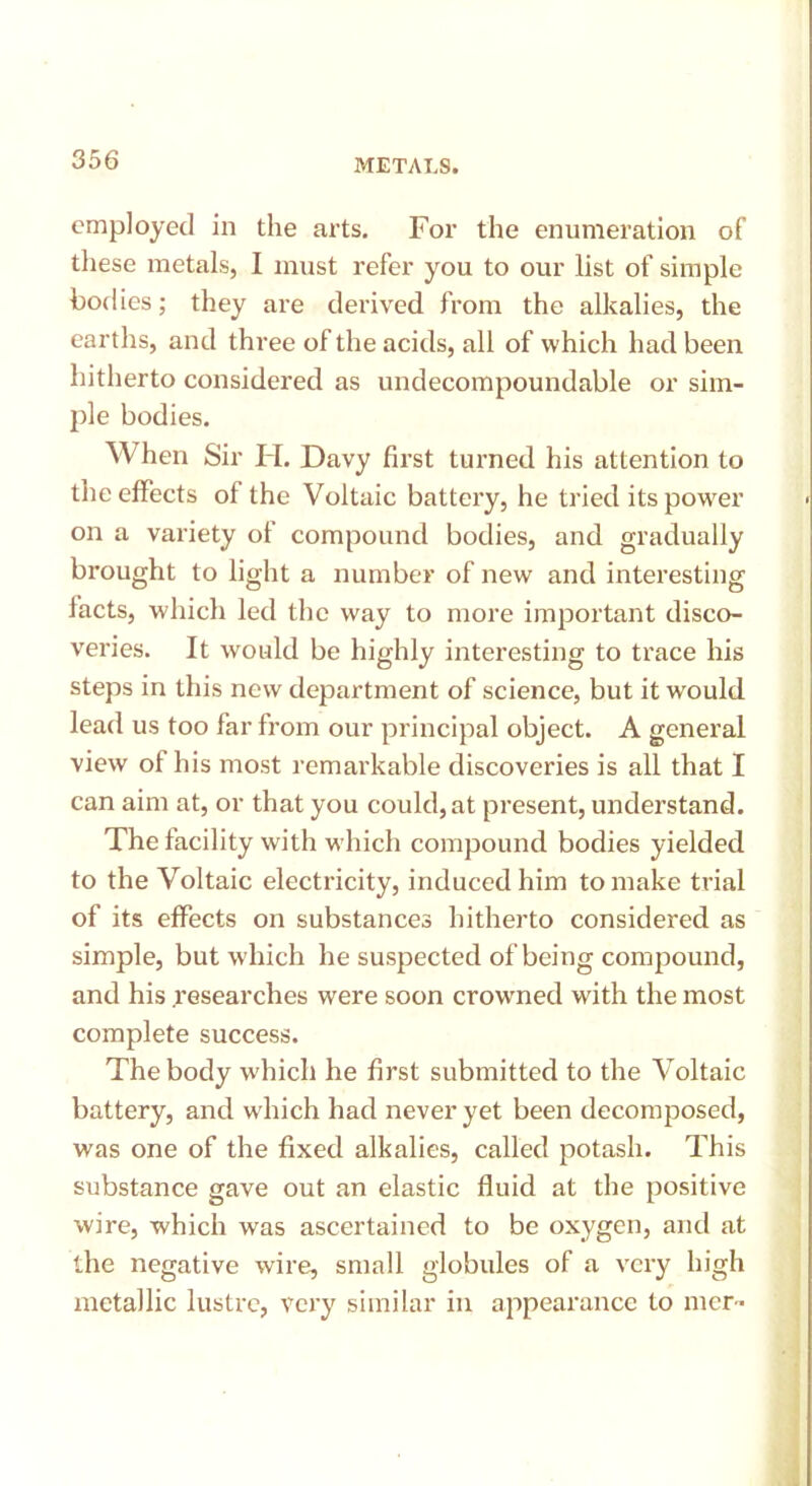 employed in the arts. For the enumeration of these metals, I must refer you to our list of simple bodies; they are derived from the alkalies, the earths, and three of the acids, all of which had been hitherto considered as undecompoundable or sim- ple bodies. When Sir H. Davy first turned his attention to the effects of the Voltaic battery, he tried its power on a variety of compound bodies, and gradually brought to light a number of new and interesting facts, which led the way to more important disco- veries. It would be highly interesting to trace his steps in this new department of science, but it would lead us too far from our principal object. A general view of his most remarkable discoveries is all that I can aim at, or that you could, at present, understand. The facility with which compound bodies yielded to the Voltaic electricity, induced him to make trial of its effects on substances hitherto considered as simple, but which he suspected of being compound, and his researches were soon crowned with the most complete success. The body which he first submitted to the Voltaic battery, and which had never yet been decomposed, was one of the fixed alkalies, called potash. This substance gave out an elastic fluid at the positive wire, which was ascertained to be oxygen, and at the negative wire, small globules of a very high metallic lustre, very similar in appearance to mcr-