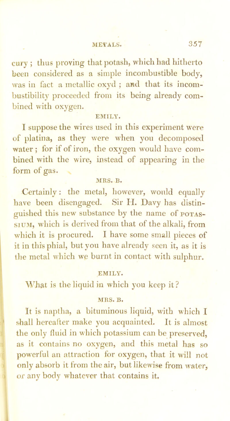 cury ; thus proving that potash, which had hitherto been considered as a simple incombustible body, was in fact a metallic oxyd ; and that its incom- bustibility proceeded from its being already com- bined with oxygen. EMILY. I suppose the wires used in this experiment were of platina, as they were when you decomposed water; for if of iron, the oxygen would have com- bined with the wire, instead of appearing in the form of gas. MRS. B. Certainly: the metal, however, would equally have been disengaged. Sir H. Davy has distin- guished this new substance by the name of potas- sium, which is derived from that of the alkali, from which it is procured. I have some small pieces of it in this phial, but you have already seen it, as it is the metal which we burnt in contact with sulphur. EMILY. What is the liquid in which you keep it? MRS. B. It is naptha, a bituminous liquid, with which I shall hereafter make you acquainted. It is almost the only fluid in which potassium can be preserved, as it contains no oxygen, and tin's metal has so powerful an attraction for oxygen, that it will not only absorb it from the air, but likewise from water, or any body whatever that contains it. I