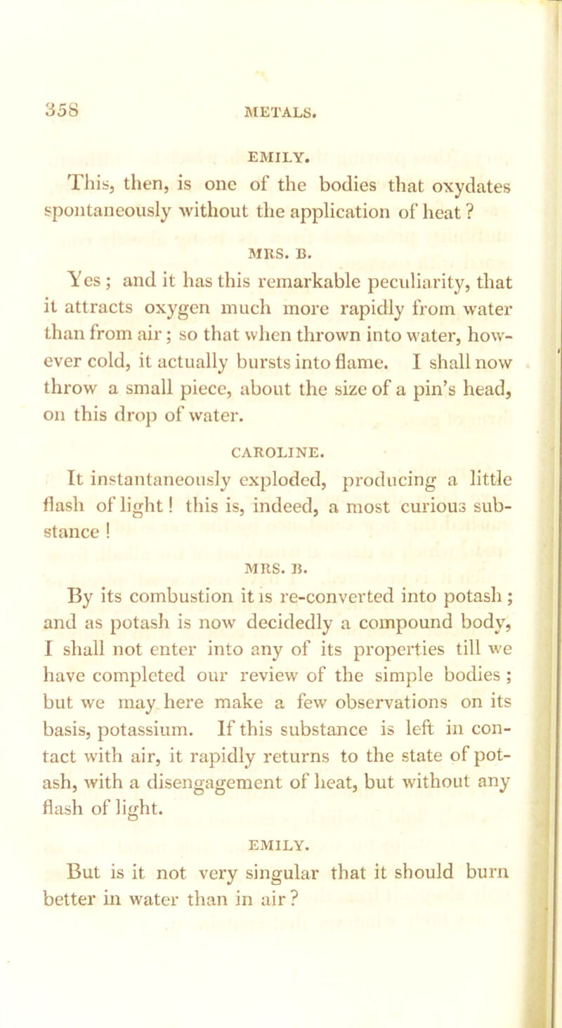 EMILY. This, then, is one of the bodies that oxydates spontaneously without the application of heat ? mks. b. Yes ; and it has this remarkable peculiarity, that it attracts oxygen much more rapidly from water than from air; so that when thrown into water, how- ever cold, it actually bursts into flame. I shall now throw a small piece, about the size of a pin’s head, on this drop of water. CAROLINE. It instantaneously exploded, producing a little flash of light! this is, indeed, a most curious sub- stance ! MRS. B. By its combustion it is re-converted into potash ; and as potash is now decidedly a compound body, I shall not enter into any of its properties till we have completed our review of the simple bodies ; but we may here make a few observations on its basis, potassium. If this substance is left in con- tact with air, it rapidly returns to the state of pot- ash, with a disengagement of heat, but without any flash of light. EMILY. But is it not very singular that it should bum better in water than in air ?
