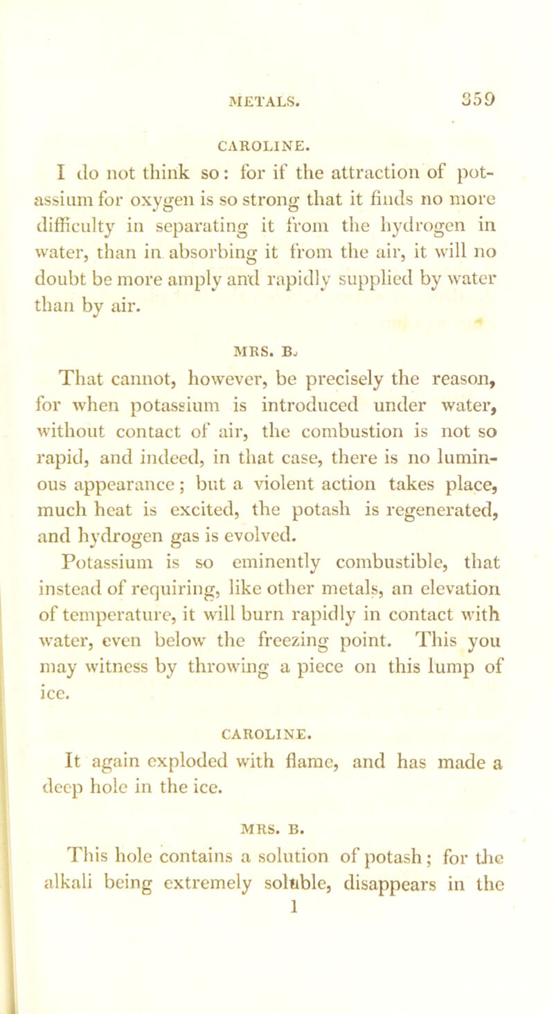 CAROLINE. I do not think so: for if the attraction of pot- assium for oxygen is so strong that it finds no more difficulty in separating it from the hydrogen in water, than in absorbing it from the air, it will no doubt be more amply and rapidly supplied by water than by air. MRS. B. That cannot, however, be precisely the reason, for when potassium is introduced under water, without contact of air, the combustion is not so rapid, and indeed, in that case, there is no lumin- ous appearance; but a violent action takes place, much heat is excited, the potash is regenerated, and hydrogen gas is evolved. Potassium is so eminently combustible, that instead of requiring, like other metals, an elevation of temperature, it will burn rapidly in contact with water, even below the freezing point. This you may witness by throwing a piece on this lump of ice. CAROLINE. It again exploded with flame, and has made a deep hole in the ice. MRS. B. This hole contains a solution of potash; for the alkali being extremely soluble, disappears in the 1