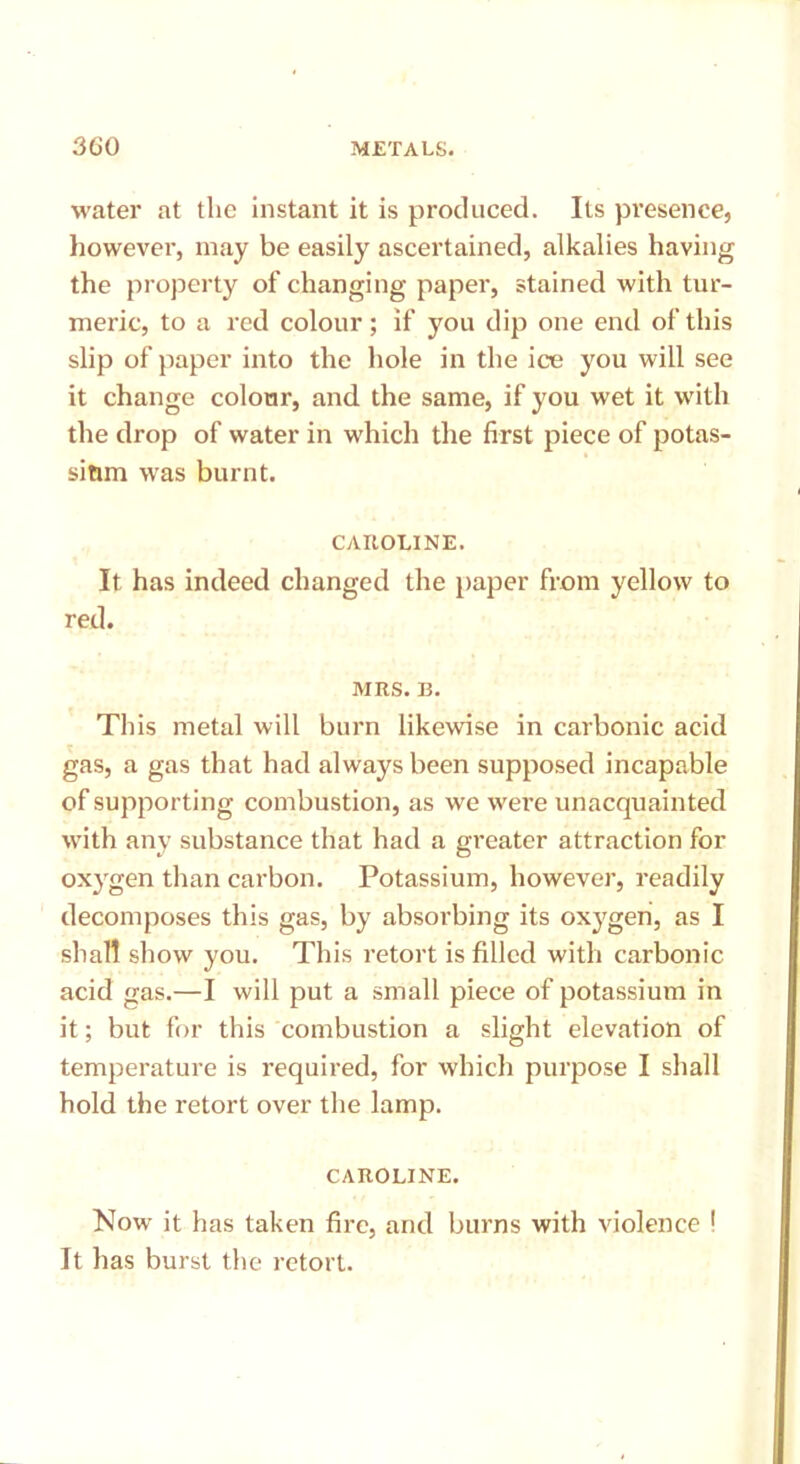 water at the instant it is produced. Its presence, however, may be easily ascertained, alkalies having the property of changing paper, stained with tur- meric, to a red colour; if you dip one end of this slip of paper into the hole in the ice you will see it change colour, and the same, if you wet it with the drop of water in which the first piece of potas- sium was burnt. CAROLINE. It has indeed changed the paper from yellow to red. MRS. B. Tliis metal will burn likewise in carbonic acid gas, a gas that had always been supposed incapable of supporting combustion, as we were unacquainted with any substance that had a greater attraction for oxygen than carbon. Potassium, however, readily decomposes this gas, by absorbing its oxygen, as I shall show you. This retort is filled with carbonic acid gas.—I will put a small piece of potassium in it; but for this combustion a slight elevation of temperature is required, for which purpose I shall hold the retort over the lamp. CAROLINE. Now it has taken fire, and burns with violence 1 It has burst the retort.