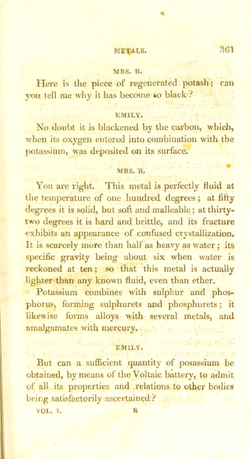 MRS. B. Here is the piece of regenerated potash; can vou tell me why it has become so black ? EMILY. No doubt it is blackened by the carbon, which, when its oxygen entered into combination with the potassitun, was deposited on its surface. MRS. B. You are right. This metal is perfectly fluid at the temperature of one hundred degrees; at fifty degrees it is solid, but soft and malleable; at thirty- two degrees it is hard and brittle, and its fracture exhibits an appearance of confused crystallization. It is scarcely more than half as heavy as water ; its specific gravity being about six when water is reckoned at ten; so that this metal is actually lighter than any known fluid, even than ether. Potassium combines with sulphur and phos- phorus, forming sulphurets and phosphurets; it likewise forms alloys with several metals, and amalgamates with mercury. EMILY. > 1 ! ’ . • r . ’ * ’ • i ^ a But can a sufficient quantity of posassium be obtained, by means of the Voltaic battery, to admit of all its properties and relations to other bodies being satisfactorily ascertained ? voi.. r. R