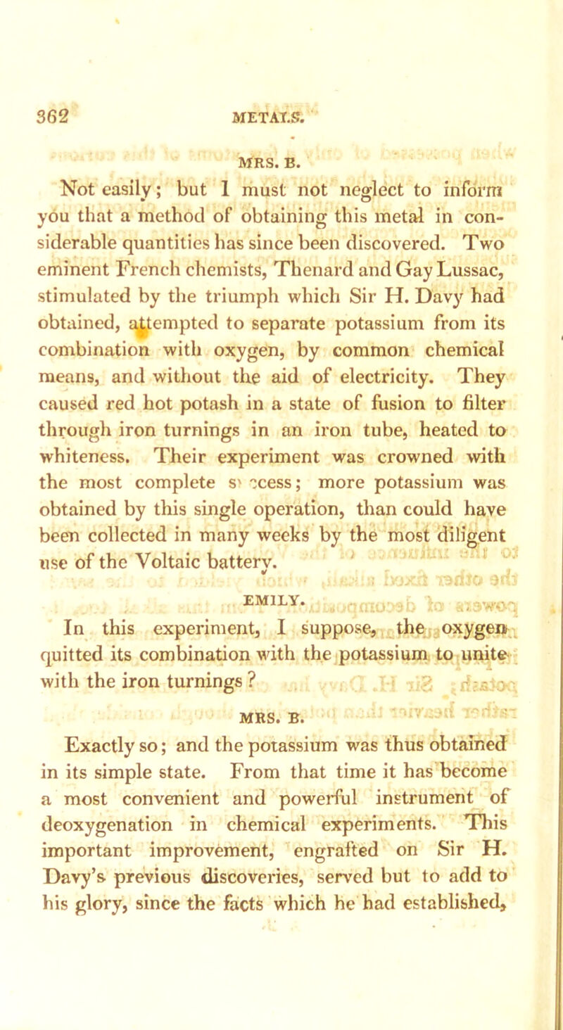 MRS. B. Not easily; but 1 must not neglect to inform you that a method of obtaining this metal in con- siderable quantities has since been discovered. Two eminent French chemists, Thenard and Gay Lussac, stimulated by the triumph which Sir H. Davy had obtained, attempted to separate potassium from its combination with oxygen, by common chemical means, and without the aid of electricity. They caused red hot potash in a state of fusion to filter through iron turnings in an iron tube, heated to whiteness. Their experiment was crowned with the most complete S' ccess; more potassium was obtained by this single operation, than could have been collected in many weeks by the most diligent use of the Voltaic batterv. v \ J - EMILY. In this experiment, I suppose, the oxygen, quitted its combination with the potassium to unite with the iron turnings ? MRS. B. Exactly so; and the potassium was thus obtained in its simple state. From that time it has become a most convenient and powerful instrument of deoxygenation in chemical experiments. This important improvement, engrafted on Sir H. Davy’s previous discoveries, served but to add to his glory, since the facts which he had established.