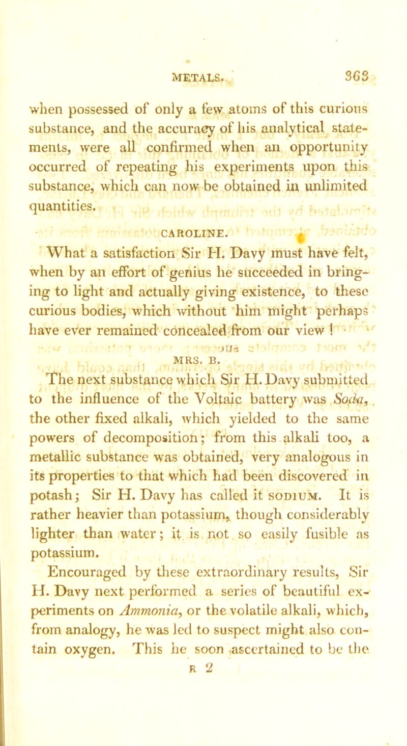 when possessed of only a few atoms of this curious substance, and the accuracy of his analytical state- ments, were all confirmed when an opportunity occurred of repeating his experiments upon this substance, which can now be obtained in unlimited quantities. CAROLINE. ^ What a satisfaction Sir H. Davy must have felt, when by an effort of genius he succeeded in bring- ing to light and actually giving existence, to these curious bodies, which without him might perhaps have ever remained concealed from our view ! , • JUrt 9 V. ' ■■ V- MRS. B. The next substance which Sir H. Davy submitted to the influence of the Voltaic battery was Soda, the other fixed alkali, which yielded to the same powers of decomposition; from this alkali too, a metallic substance was obtained, very analogous in its properties to that which had been discovered in potash; Sir H. Davy has called it sodium. It is rather heavier than potassium, though considerably lighter than water; it is. not so easily fusible as potassium. Encouraged by these extraordinary results, Sir H. Davy next performed a series of beautiful ex- periments on Ammonia, or the volatile alkali, which, from analogy, he was led to suspect might also con- tain oxygen. This he soon ascertained to be the r 2