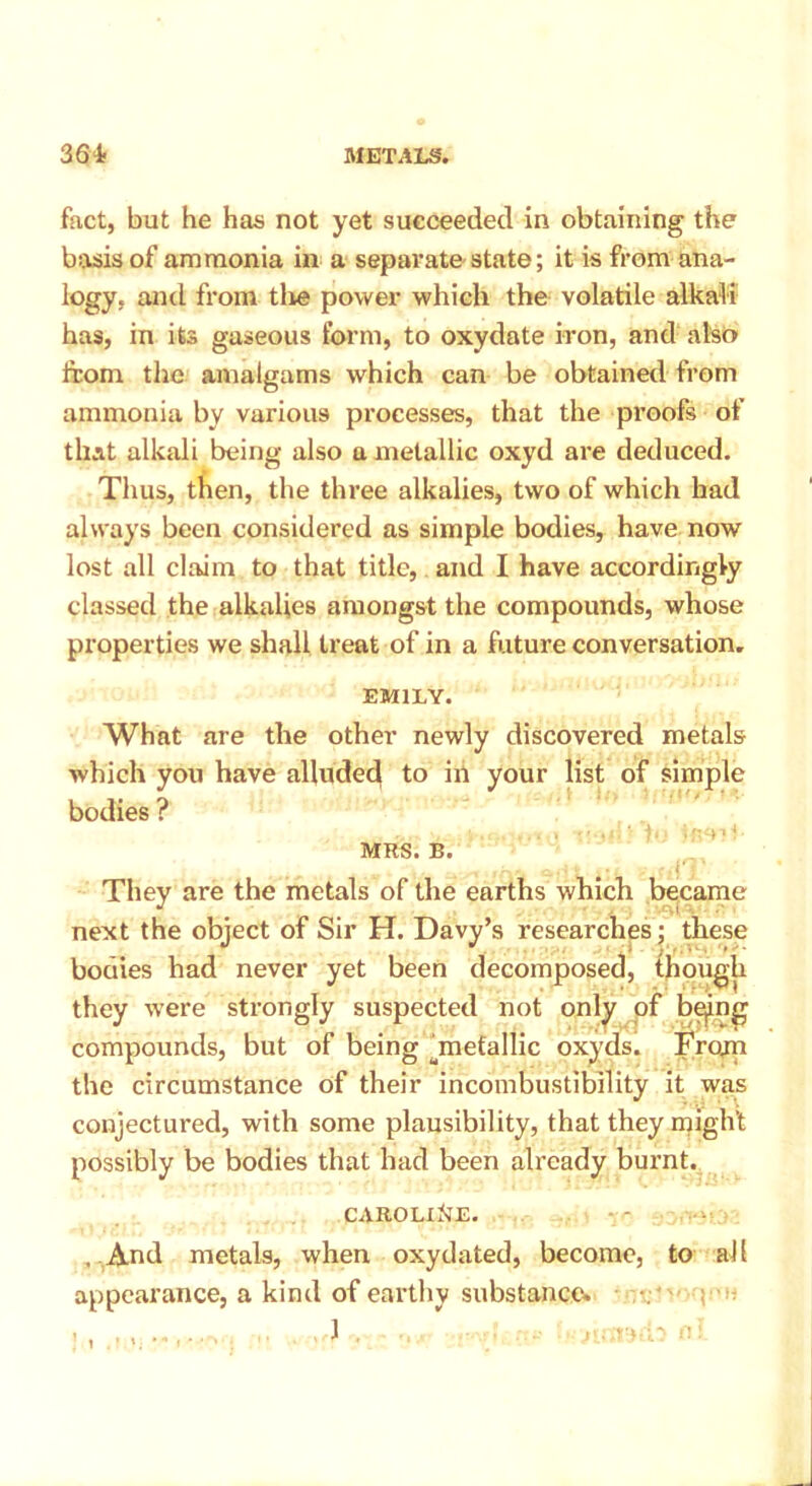fact, but he has not yet succeeded in obtaining the basis of ammonia in a separate state; it is from ana- logy. and from the power which the volatile alkali has, in its gaseous form, to oxydate iron, and also from the amalgams which can be obtained from ammonia by various processes, that the proofs of that alkali being also a metallic oxyd are deduced. Thus, then, the three alkalies, two of which had always been considered as simple bodies, have now lost all claim to that title, and I have accordingly classed the alkalies amongst the compounds, whose properties we shall treat of in a future conversation. EMILY. What are the other newly discovered metals which you have alluded to in your list of simple bodies ? MRS. B. They are the metals of the earths which became next the object of Sir H. Davy’s researches; these bodies had never yet been decomposed, though they were strongly suspected not only of bepg compounds, but of being ^metallic oxyds. From the circumstance of their incombustibility it was conjectured, with some plausibility, that they might possibly be bodies that had been already burnt. CAROLINE. . And metals, when oxydated, become, to all appearance, a kind of earthy substance. -