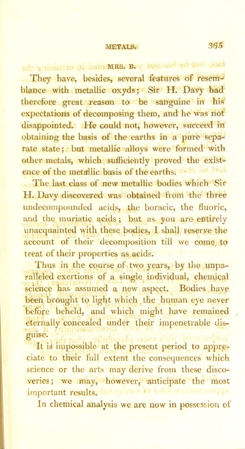 MRS. B. They have, besides, several features of resem- blance with metallic oxyds; Sir H. Davy had therefore great l’eason to be sanguine in his expectations of decomposing them, and he was not disappointed. He could not, however, succeed in obtaining the basis of the earths in a pure sepa- rate state; but metallic alloys were formed with other metals, which sufficiently proved the exist- ence of the metallic basis of the earths. The last class of new metallic bodies which Sir H. Davy discovered was obtained from the three undecompounded acids, the boracic, the fluoric, and the muriatic acids; but as you are entirely unacquainted with these bodies, I shall reserve the account of their decomposition till we come to treat of their properties as acids. Thus in the course of two years, by the unpa- ralleled exertions of a single individual, chemical science has assumed a new aspect. Bodies have been brought to light which the human eye never before beheld, and which might have remained eternally concealed under their impenetrable dis- guise. It is impossible at the present period to appre- ciate to their full extent the consequences which science or the arts may derive from these disco- veries; we may, however, anticipate the most important results. ' In chemical analysis wc are now in possession of