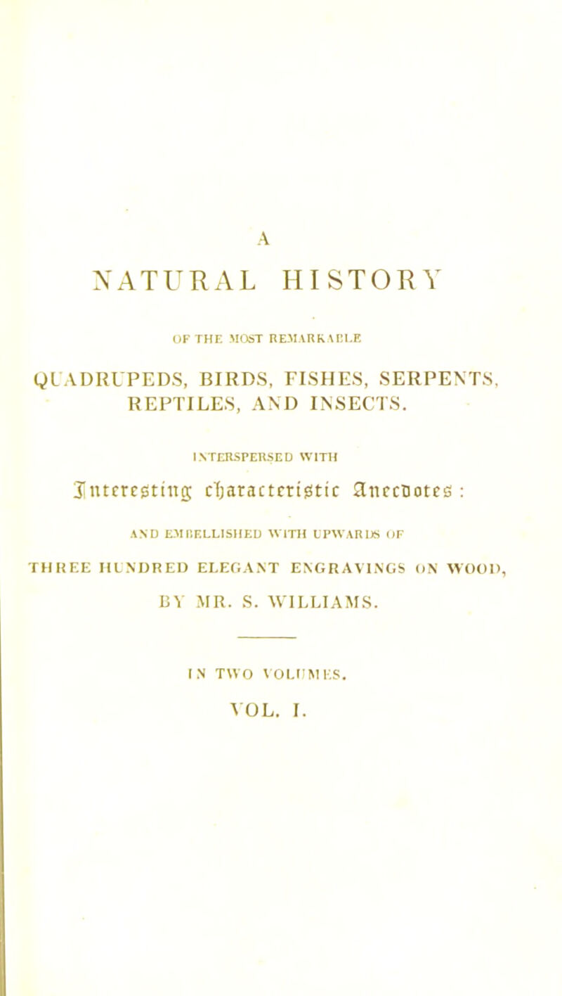 NATURAL HISTORY OF THE MOST REMARKARLF. QUADRUPEDS, BIRDS, FISHES, SERPENTS, REPTILES, AND INSECTS. INTERSPERSED WITH 3[ntmgtiitg characteristic 3nccuotcs : AND EMBELLISHED WITH UPWARDS OF THREE HUNDRED ELEGANT ENGRAVINGS ON WOOD, BY MR. S. WILLIAMS. IN TWO VOLUMES.