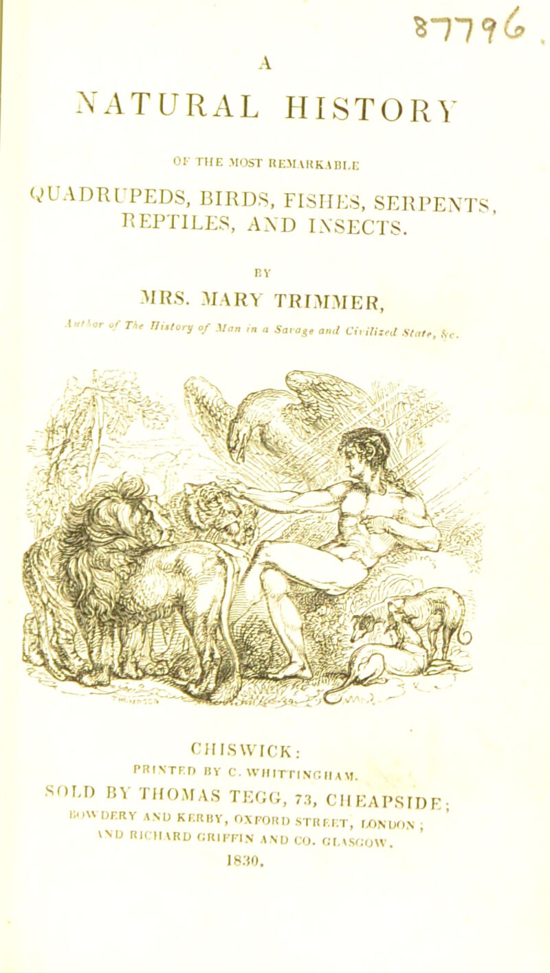 ST7 7& NATURAL HISTORY or THE MOST REMARKABLE QUADRUPEDS, BIRDS, FISHES, SERPENTS, REPTILES, AND INSECTS. BY MRS. MARY TRIMMER, A'‘ of The ni.lory of Moo in a Savage and Virilized state, So. CHISWICK: PRINTED BY C. WHITTINGHAM. SOU) BY THOMAS TEGG, 73, CHEAPSIDE- B DERY ANU KERRY, OXFORD STREET, LONDON 'N D ARU ORIPPIN AND CO. GLASGOW. 1830.