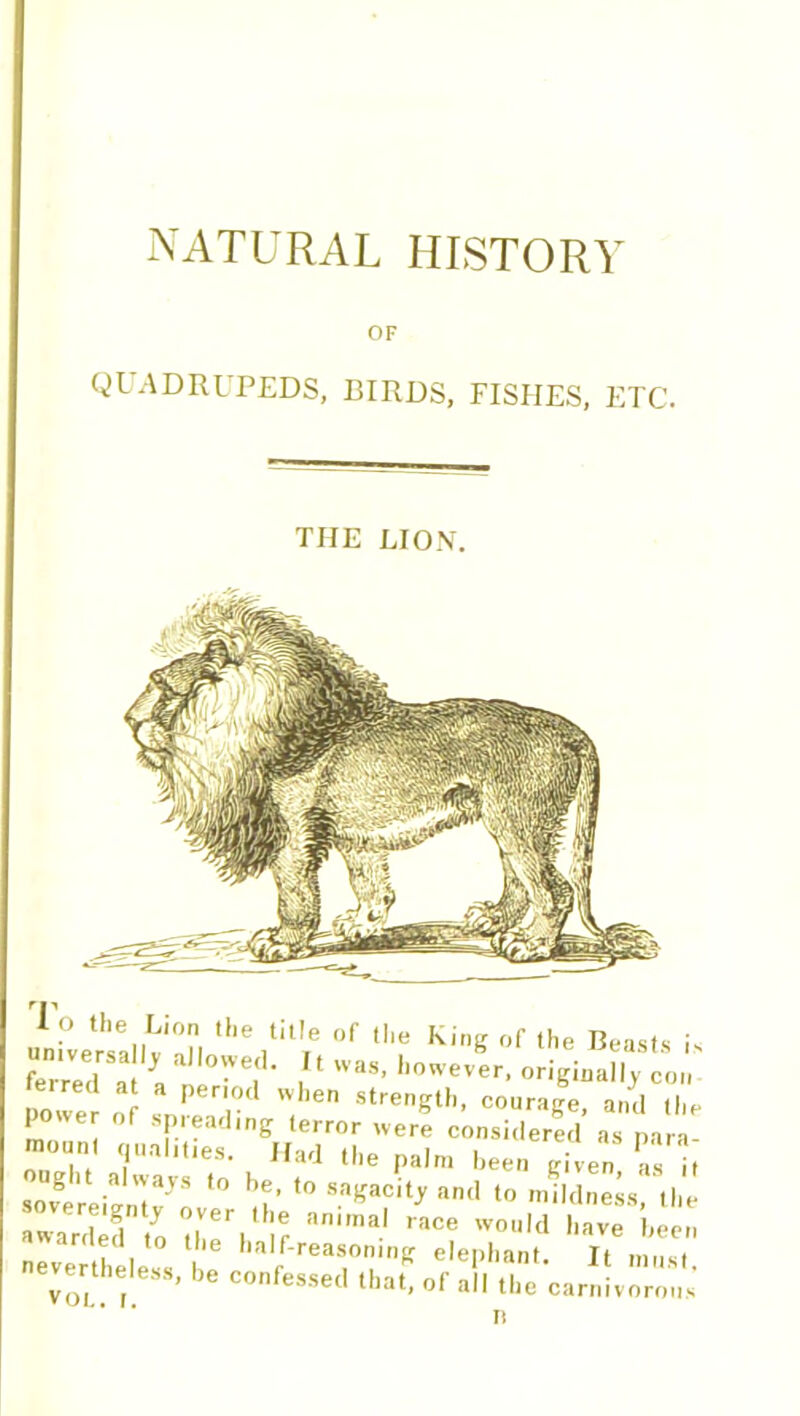 NATURAL HISTORY OF QUADRUPEDS, BIRDS, FISHES, ETC. THE LION. Io the Lion the title of the King of the Beasts is universally allowed. It was, however, originally con ferred at a period when strength, courage and the power of spreading terror were considered a a a “< Yallt,es- Had *lle palm been given as it ug i always to be, to sagacity and to mildness the awarded to animal race wouId have been ted to the half-reasoning elephant. It musi nevertheless, be confessed that, of all the carnivorous n