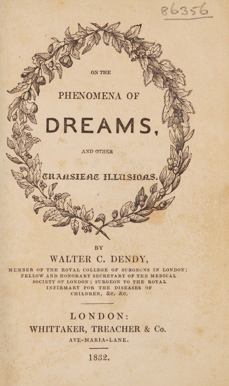 aN yy, eee RS NS NG Se — fay 'Y = PHENOMENA OF Can ‘&lt; DREAMS, ~ AND OTHER Sad CRAMSIENE areca ( WJ UE SAY is a Ss iW Py NY r Wy) PL? WW. Fe SSS 7 Px) fh (yi BY WALTER C. DENDY, MEMBER OF THE ROYAL COLLEGE OF SURGEONS IN LONDON; FELLOW AND HONORARY SECRETARY OF THE MEDICAL SOCIETY OF LONDON; SURGEON TO THE ROYAL INFIRMARY FOR THE DISEASES OF |, CHILDREN, &amp;c. &amp;c. LONDON: WHITTAKER, TREACHER &amp; Co. AVE-~MARIA-LANE,