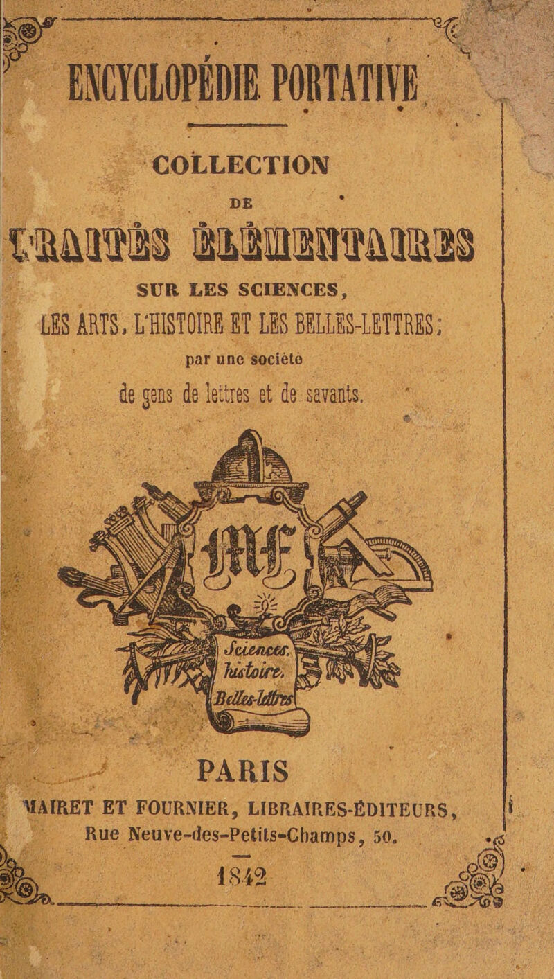 ENCYCLOPÉDIE PAT COLLECTION Ç aus ÉLÉENTAIRES SUR LES SCIENCES, 48 AT, L'HISTOIRE ir LES BRLLES-LETTRES par une ‘socièto de gens de leïtres ot de savants. L2 MAIRET ET FOURNIER, LIBRAIRES-ÉDITEURS, Rue enr 1 AN &amp; ho ni 1882 SEX LE Do ARR RE A M