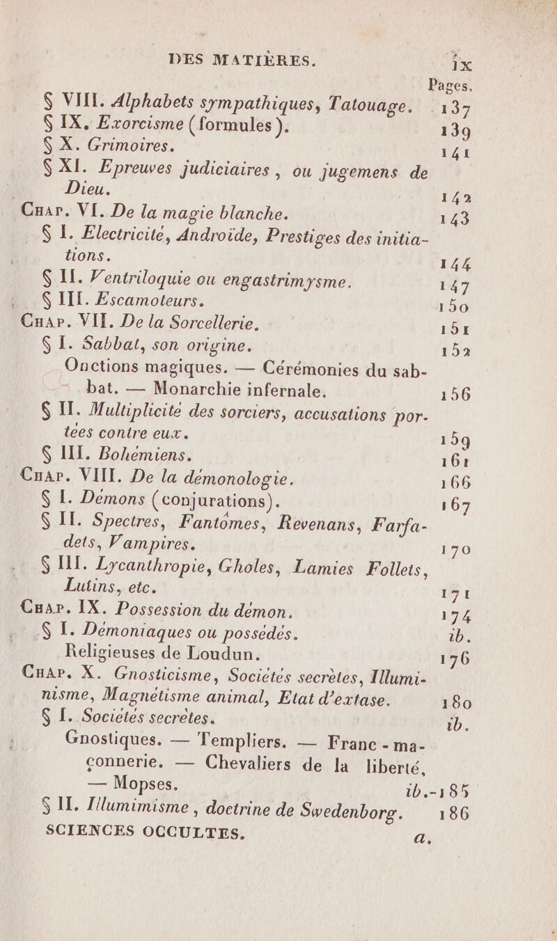 DES MATIÈRES. 1x Pages, $ VIIL. Alphabets sympathiques, Tatouage. 13 $ IX, Exorcisme (formules ). 139 $ X. Grimoires. 141 $ XI. Epreuves judiciaires , ou jugemens de Dieu. 142 Caar. VI. De la magie blanche. 143 $ 1. Electricité, Androïde, Prestiges des initia- tons. 144 $ IL. Ventriloquie ou engastrimysme. 147 $ III. Escamoteurs. 150 Cnap. VIT. De la Sorcellerie, 151 $ I. Sabbal, son origine. 152 Onctions magiques. — Cérémonies du sab- bat, — Monarchie infernale. 156 $ IT. Multiplicite des sorciers, accusations por- tees contre eux. 159 $ III. Bohemiens. 16€ Cuar. VIT. De la démonologie. 166 $ L. Demons (conjurations). 167 $ IT. Spectres, Fantomes, Revenans, Farfa- dets, Vampires. 170 $ IT. Lycanthropie, Gholes, Lamies Follets, Lutins, etc. 171 Cuar. IX. Possession du démon. 174 $ I. Démoniaques ou possédés. 1b. Religieuses de Loudun. 176 Cuar. X. Gnosticisme, Socictés secrètes, Ilumi- nisme, Magnetisme animal, Etat d’extase. 180 $ L. Socictes secrètes. id. Gnostiques. — Templiers. — Franc - ma- connerie, — Chevaliers de la liberté, — Mopses. 1b.-185 S IT. Z'lumimisme , doctrine de Swedenborg. 186