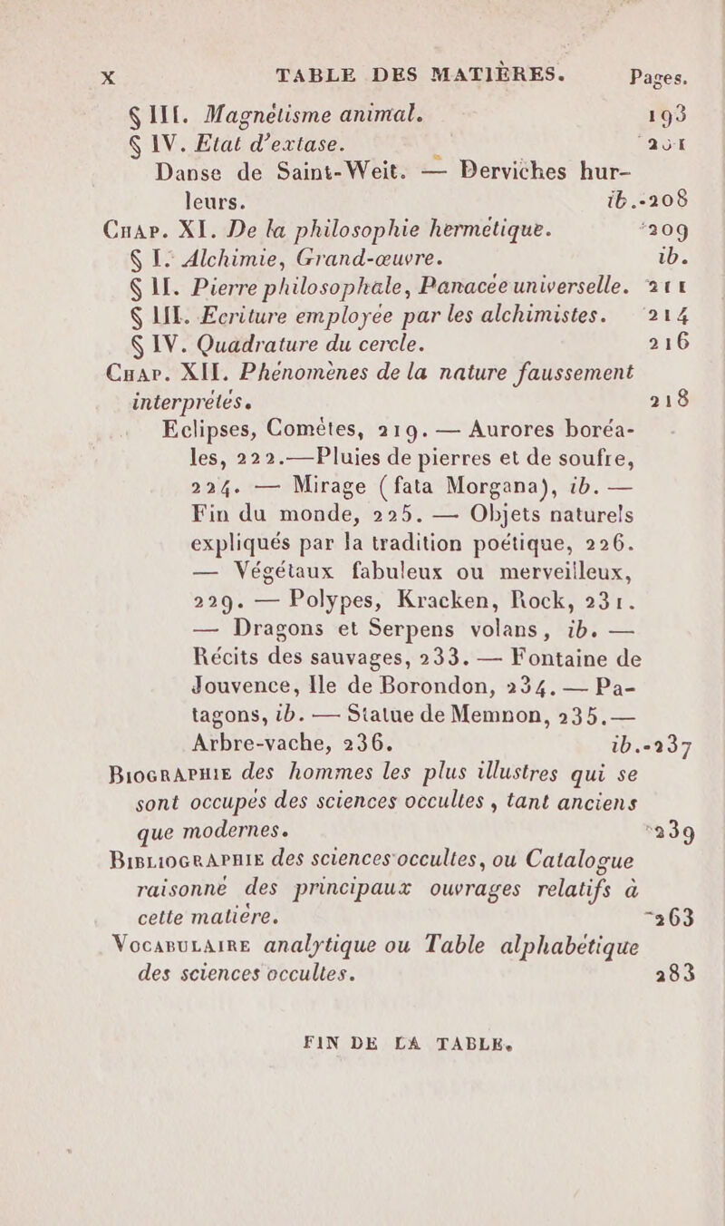 $ ILE. Magnéetisme animal. 193 $ IV. Etat d’extase. L ‘avt Danse de Saint-Weit. — Derviches hur- leurs. ib.-208 Cnar. XI. De la philosophie hermetique. ‘209 $ I. Alchimie, Grand-œuvre. ib. $ LI. Pierre philosophale, Panacee universelle. 21 $ LIL. Ecriture employee par les alchimistes. ‘214 $ IV. Quadrature du cercle. 216 Cuar. XII. Phenomènes de la nature faussement interprètes. 218 Eclipses, Comèêtes, 219.— Aurores boréa- les, 222.—Pluies de pierres et de soufre, 224. — Mirage (fata Morgana), ib. — Fin du monde, 225. — Objets naturels expliqués par la tradition poétique, 226. — Végétaux fabuleux ou merveilleux, 229. — Polypes, Kracken, Rock, 231. — Dragons et Serpens volans, ib. — Récits des sauvages, 233. — Fontaine de Jouvence, Ile de Borondon, 234, Pa- tagons, tb. — Statue de Memnon, 235.— Arbre-vache, 236. 1b. BiogrAPmie des hommes les plus illustres qui se sont occupes des sciences occultes , tant anciens que modernes. BisrioceAPnis des sciences'occultes, ou Catalogue raisonne des principaux ouvrages relatifs à cette maliere. VocaruLaire analytique ou Table alphabétique des sciences occultes. FIN DE LA TABLE, -237 ‘239 “263 283