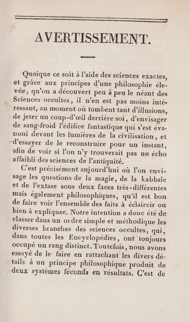 AVERTISSEMENT. Quoique ce soit à l’aide des scientes exactes, et grâce aux principes d’une philosophie éle- vée, qu’on a découvert peu à peu le néänt des Sciences occultes, il n’en est pas moins inté- ressant, au moment où tombent tant d'illusions, de jeter un coup-d’œil derrière soi, d'envisager de sang-froid l'édifice fantastique qui s’est éva- noui tlevant les lumières de la civilisation , et -d’essayer de le reconstruire pour un instant, afin de voir si l’on n’y trouverait pas un écho affaibli des sciences de l'antiquité. C’est précisément aujourd’hui où l’on envi- Sage les questions de la magie, de la kabbale et de l’extase sous deux faces très-différentes Mais également philosophiques, qu’il est bon de faire voir l’ensembie des faits à éclaircir ou bien à expliquer. Notre intention a donc été de classer dans un ordre simple et méthodique les diverses branches des sciences occultes, qui, dans toutes les Encyclopédies, ont toujours occupé un rang distinct, Toutefois, nous avons essayé de le faire en rattachant les divers dé- ‘tails à un principe philosophique produit de deux systèmes féconds en résultats. C’est de