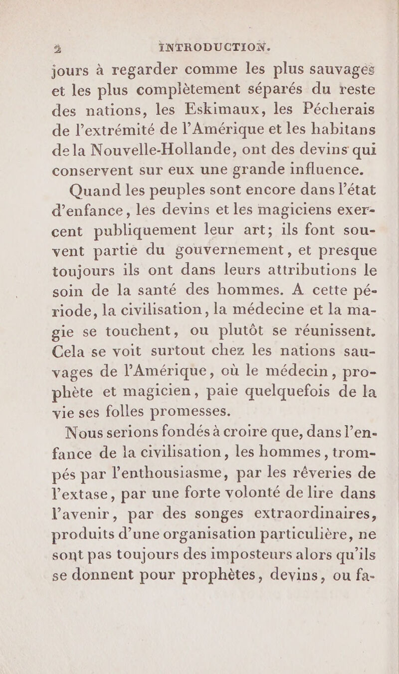 jours à regarder comme les plus sauvages et les plus complètement séparés du reste des nations, les Eskimaux, les Pécherais de l’extrémité de l'Amérique et les habitans dela Nouvelle-Hollande, ont des devins qui conservent sur eux une grande influence. Quand les peuples sont encore dans l’état d'enfance, lés devins et les magiciens exer- cent publiquement leur art; ils font sou- vent partie du gouvernement, et presque toujours ils ont dans leurs attributions le soin de la santé des hommes. A cette pé- riode, la civilisation, la médecine et la ma- gie se touchent, ou plutôt se réunissent. Cela se voit surtout chez les nations sau- vages de l'Amérique, où le médecin, pro- phète et magicien, paie quelquefois de la vie ses folles promesses. Nous serions fondés à croire que, dans l’en- fance de la civilisation, les hommes , trom- pés par l'enthousiasme, par les rêveries de l’extase, par une forte volonté de lire dans Vavenir, par des songes extraordinaires, produits d’une organisation particulière, ne sont pas toujours des imposteurs alors qu’ils se donnent pour prophètes, devins, ou fa-