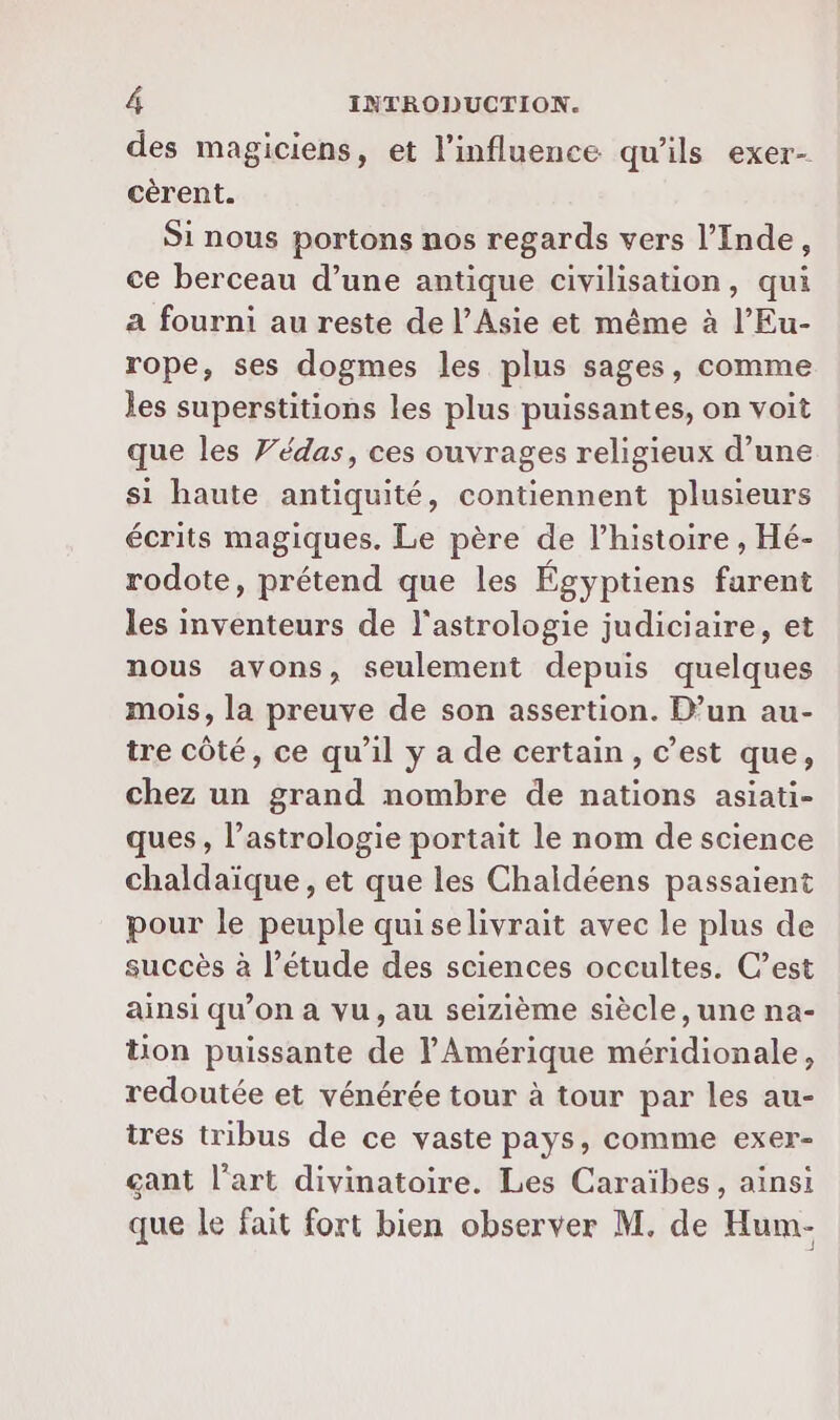 des magiciens, et l'influence qu'ils exer- cérent. Si nous portons nos regards vers l'Inde, ce berceau d’une antique civilisation, qui a fourni au reste de l'Asie et même à l’Eu- rope, ses dogmes les plus sages, comme les superstitions les plus puissantes, on voit que les Védas, ces ouvrages religieux d’une si haute antiquité, contiennent plusieurs écrits magiques. Le père de l’histoire , Hé- rodote, prétend que les Égyptiens farent les inventeurs de l'astrologie judiciaire, et nous avons, seulement depuis quelques mois, la preuve de son assertion. D’un au- tre côté, ce qu’il y a de certain, c’est que, chez un grand nombre de nations asiati- ques, l’astrologie portait le nom de science chaldaïque, et que les Chaldéens passaient pour le peuple quiselivrait avec le plus de succès à l’étude des sciences occultes. C’est ainsi qu’on a vu, au seizième siècle, une na- tion puissante de l'Amérique méridionale, redoutée et vénérée tour à tour par les au- tres tribus de ce vaste pays, comme exer- gant l’art divinatoire. Les Caraïbes, ainsi que le fait fort bien observer M. de Hum-