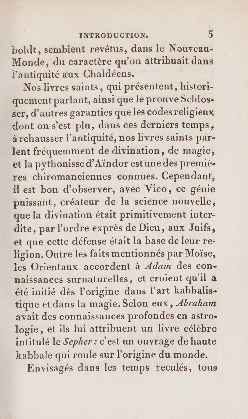 boldt, semblent revêtus, dans le Nouveau- Monde, du caractère qu’on attribuait dans l'antiquité aux Chaldéens. Nos livres saints, qui présentent, histori- quement parlant, ainsi que le prouve Schlos- ser, d’autres garanties que les codes religieux dont on s’est plu, dans ces derniers temps, à rehausser l'antiquité, nos livres saints par- lent fréquemment de divination, de magie, et la pythonisse d’Aindor estune des premiè- res chiromanciennes connues. Cependant, il est bon d'observer, avec Vico, ce génie puissant, créateur de la science nouvelle, que la divination était primitivement inter- dite, par l’ordre exprès de Dieu, aux Juifs, et que cette défense était la base de leur re- ligion. Outre les faits mentionnés par Moïse, les Orientaux accordent à 4dam des con- naissances surnaturelles, et croient qu’il a été initié dès l’origine dans l’art kabbalis- tique et dans la magie. Selon eux, Abraham avait des connaissances profondes en astro: logie, et ils lui attribuent un livre célèbre intitulé le Sepher : c’est un ouvrage de haute kabbale qui roule sur l’origine du monde. Envisagés dans les temps feculés, tous
