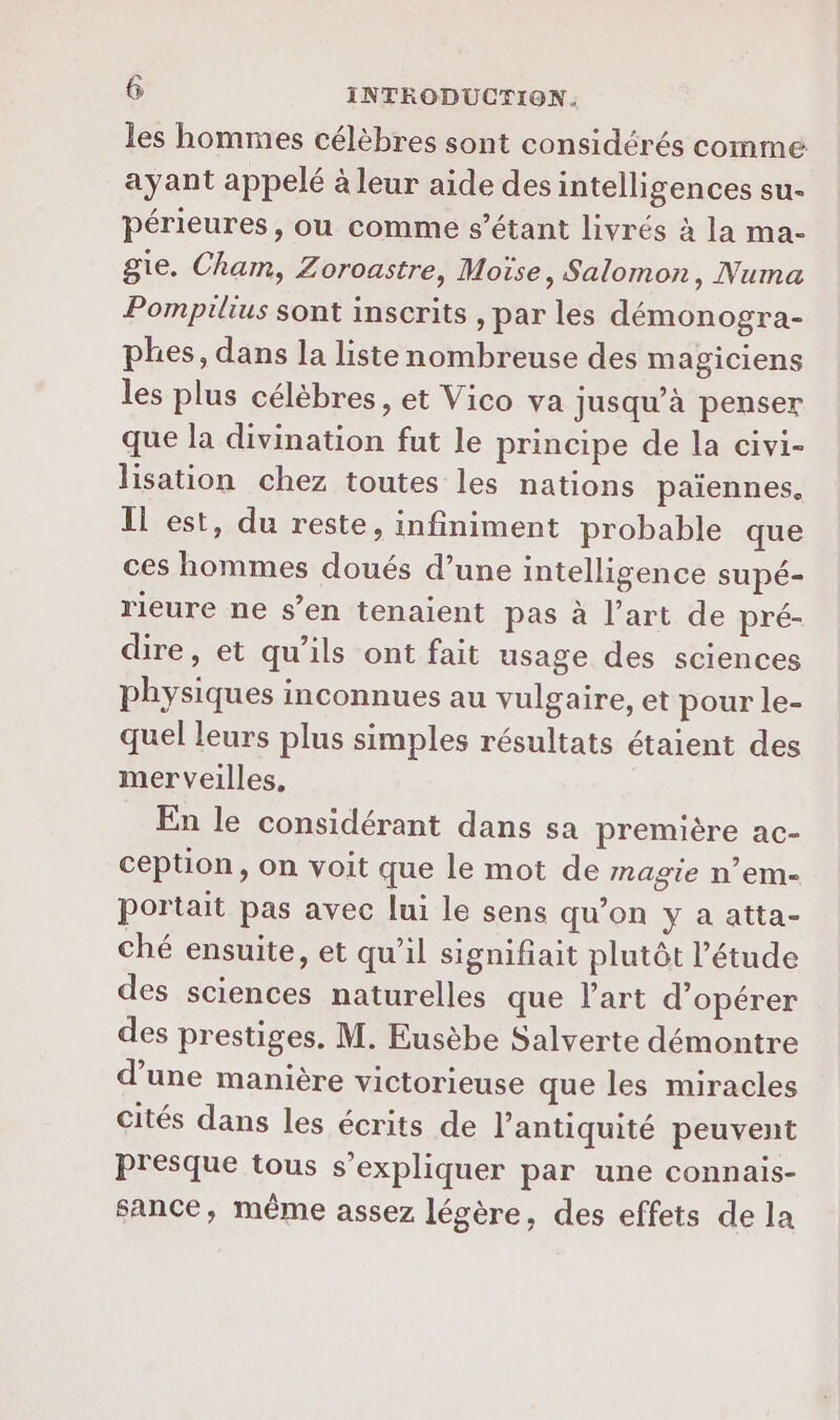 les hommes célèbres sont considérés comme ayant appelé à leur aide des intelligences su- périeures, ou comme s'étant livrés à la ma- gie. Cham, Zoroastre, Moïse, Salomon, Numa Pompilius sont inscrits , par les démonogra- phes, dans la liste nombreuse des magiciens les plus célèbres, et Vico va jusqu’à penser que la divination fut le principe de la civi- lisation chez toutes les nations païennes. Il est, du reste, infiniment probable que ces hommes doués d’une intelligence supé- rieure ne s’en tenaient pas à l’art de pré- dire, et qu'ils ont fait usage des sciences physiques inconnues au vulgaire, et pour le- quel leurs plus simples résultats étaient des merveilles, En le considérant dans sa première ac- ception, on voit que le mot de magie n’em- portait pas avec lui le sens qu’on y a atta- ché ensuite, et qu’il signifiait plutôt l'étude des sciences naturelles que l’art d'opérer des prestiges. M. Eusèbe Salverte démontre d’une manière victorieuse que les miracles cités dans les écrits de l'antiquité peuvent presque tous s'expliquer par une connais- sance, même assez légère, des effets de la