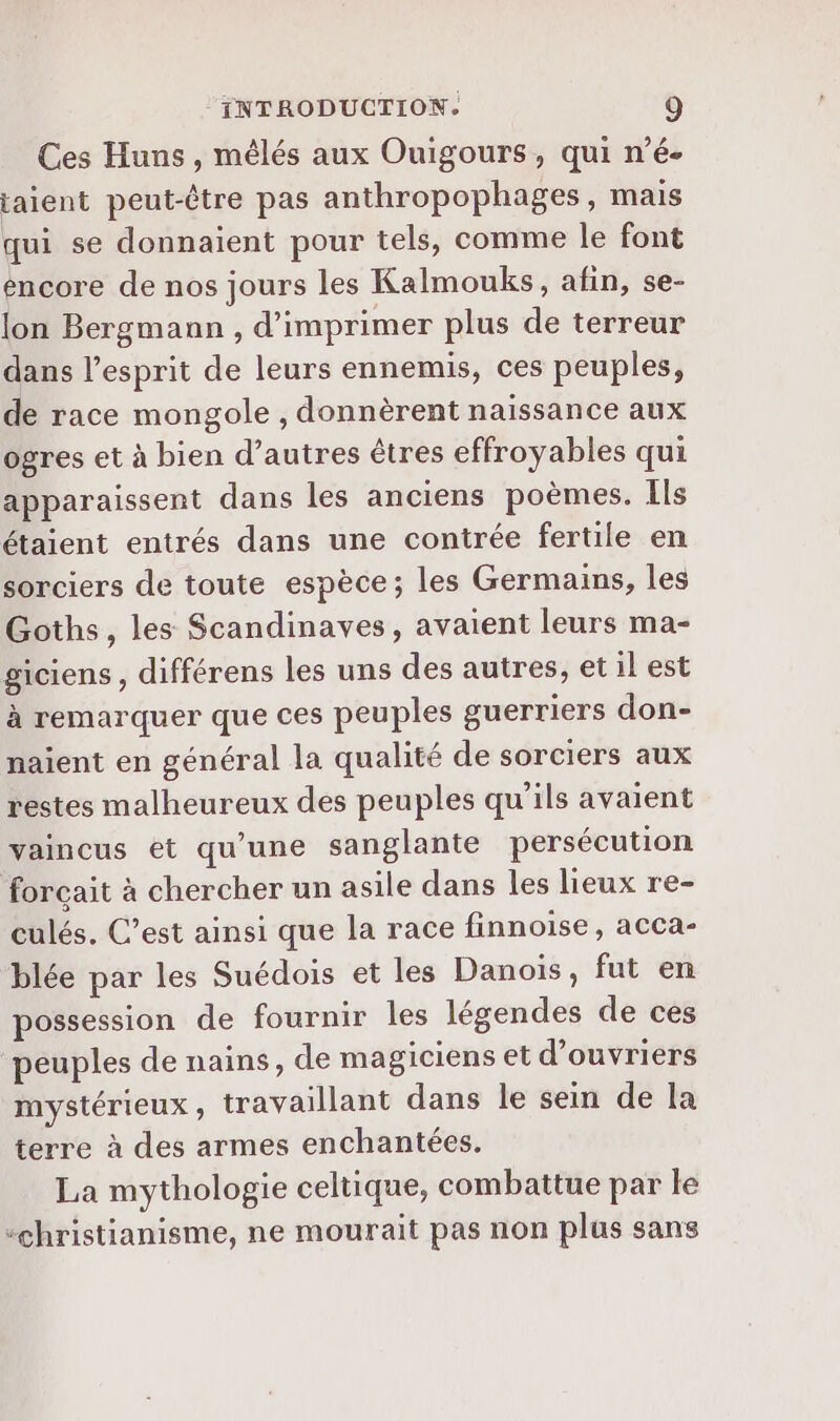 Ces Huns , mêlés aux Ouigours, qui n’é- taient peut-être pas anthropophages, mais qui se donnaient pour tels, comme le font encore de nos jours les Kalmouks, afin, se- lon Bergmann , d'imprimer plus de terreur dans l’esprit de leurs ennemis, ces peuples, de race mongole , donnèrent naissance aux ogres et à bien d’autres êtres effroyables qui apparaissent dans les anciens poèmes. Ils étaient entrés dans une contrée fertile en sorciers de toute espèce; les Germains, les Goths, les Scandinaves, avaient leurs ma- giciens, différens les uns des autres, et il est à remarquer que ces peuples guerriers don- naient en général la qualité de sorciers aux restes malheureux des peuples qu'ils avaient vaincus et qu’une sanglante persécution forçait à chercher un asile dans les lieux re- culés. C’est ainsi que la race finnoise, acca- blée par les Suédois et les Danois, fut en possession de fournir les légendes de ces peuples de nains, de magiciens et d'ouvriers mystérieux, travaillant dans le sein de la terre à des armes enchantées. La mythologie celtique, combattue par le “christianisme, ne mourait pas non plus sans