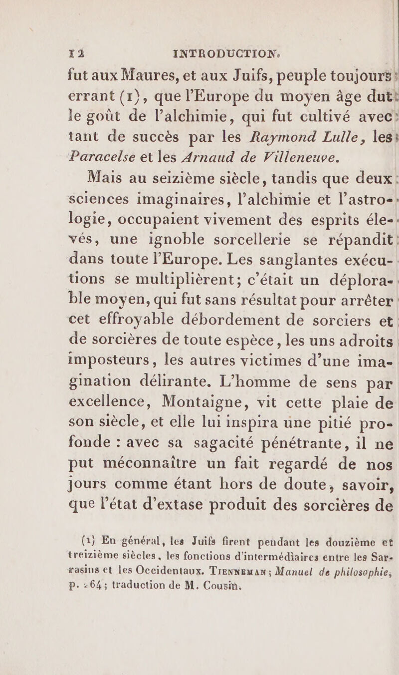 fut aux Maures, et aux Juifs, peuple toujours: errant (1}, que l'Europe du moyen âge dutt le goût de l’alchimie, qui fut cultivé avec? tant de succès par les Raymond Lulle, les: Paracelse et les Arnaud de Villeneuve. Mais au seizième siècle, tandis que deux: sciences imaginaires, l’alchimie et l’astro-: logie, occupaient vivement des esprits éle-. vés, une ignoble sorcellerie se répandit: dans toute l’Europe. Les sanglantes exécu- tions se multiplièrent; c'était un déplora-. ble moyen, qui fut sans résultat pour arrêter: cet effroyable débordement de sorciers et de sorcières de toute espèce, les uns adroits imposteurs, les autres victimes d’une ima- gination délirante. L’homme de sens par excellence, Montaigne, vit cette plaie de son siècle, et elle lui inspira une pitié pro- fonde : avec sa sagacité pénétrante, il ne put méconnaître un fait regardé de nos jours comme étant hors de doute, savoir, que l'état d’extase produit des sorcières de (1) En général, les Juifs firent pendant les douzième et treizième siècles, les fonctions d'intermédiaires entre les Sar- rasins et les Occidentaux. Trenneman ; Manuel de philosophie, Pp. -64; traduction de M. Cousiü.
