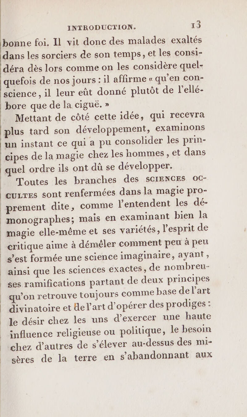bonne foi. Il vit donc des malades exaltés dans les sorciers de son temps, et les consi- déra dès lors comme on les considère quel- quefois de nos jours : il affirme « qu’en con- science , il leur eût donné plutôt de l’ellé- | bore que de la ciguë. » Mettant de côté cette idée, qui recevra plus tard son développement, examinons un instant ce qui a pu consolider les prin- | cipes de la magie chez les hommes , et dans Toutes les branches des SCIENCES OC- prement dite, comme l’entendent les dé- monographes; mais en examinant bien la magie elle-même et ses variétés, l'esprit de critique aime à démêler comment peu à peu s’est formée une science imaginaire, ayant, ainsi que les sciences exactes, de nombreu- ses ramifications partant de deux principes qu’on retrouve toujours comme base delart divinatoire et e l’art d'opérer des prodiges : le désir chez les uns d'exercer une haute influence religieuse ou politique, le besoin chez d’autres de s'élever au-dessus des mi- sères de la terre en s’abandonnant aux