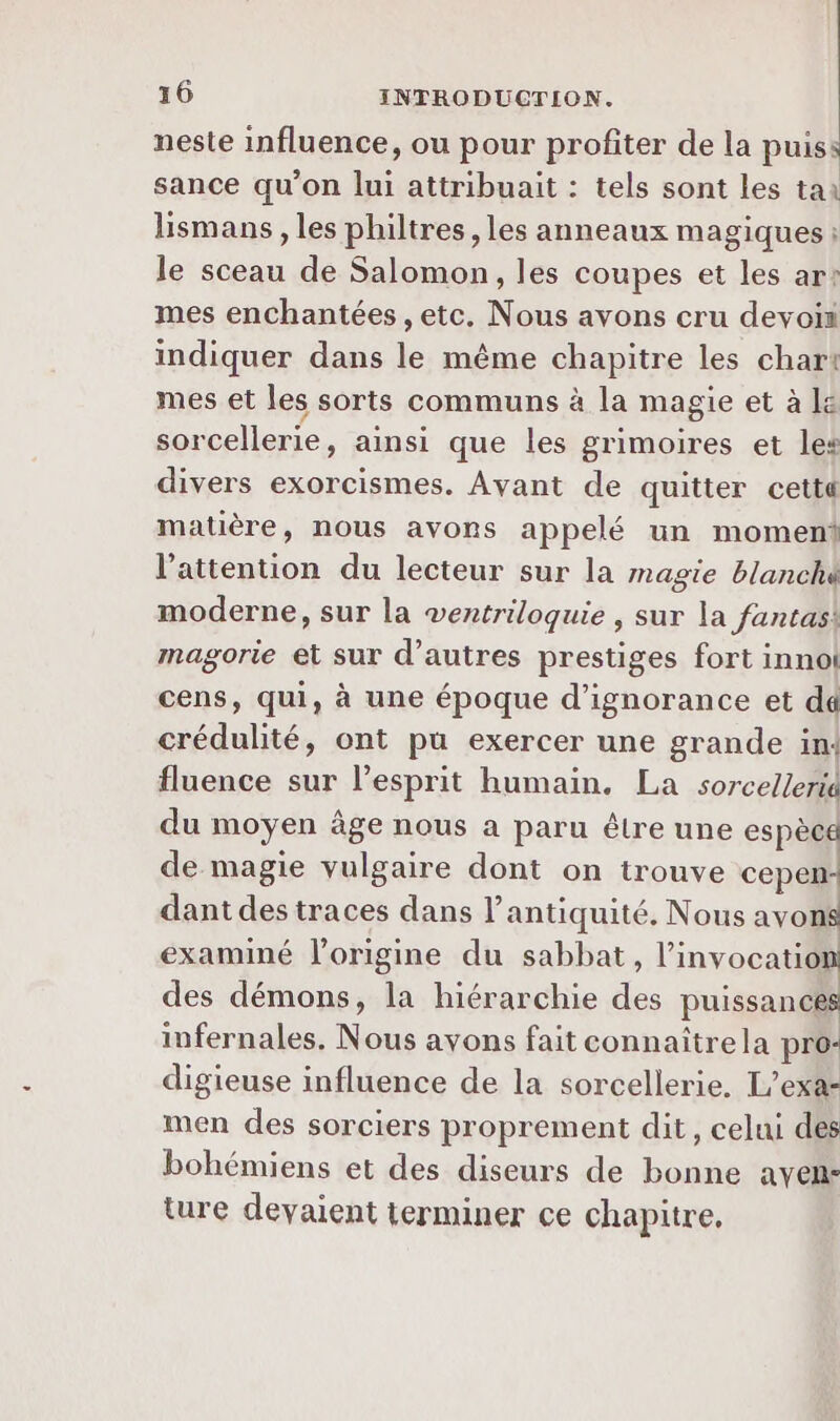 neste influence, ou pour profiter de la puis: sance qu’on lui attribuait : tels sont les tai lismans, les philtres, les anneaux magiques ; le sceau de Salomon, les coupes et les ar: mes enchantées , etc. Nous avons cru devoii indiquer dans le même chapitre les char! mes et les sorts communs à la magie et à le sorcellerie, ainsi que les grimoires et les divers exorcismes. Avant de quitter cettt matière, nous avons appelé un moment l'attention du lecteur sur la magie blanché moderne, sur la ventriloquie , sur la fantas! magorie et sur d’autres prestiges fort innol cens, qui, à une époque d’ignorance et dd crédulité, ont pu exercer une grande in: fluence sur l'esprit humain. La sorcellerid du moyen âge nous a paru êlre une espèce de magie vulgaire dont on trouve cepen- dant des traces dans l'antiquité. Nous avons examiné l’origine du sabbat, linvocation des démons, la hiérarchie des puissances infernales. Nous avons fait connaître la pro- digieuse influence de la sorcellerie, L'exa- men des sorciers proprement dit, celui des bohémiens et des diseurs de bonne aven- ture devaient terminer ce chapitre.