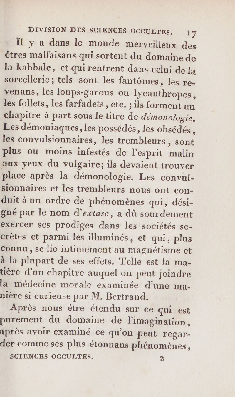 Il y a dans le monde merveilleux des êtres malfaisans qui sortent du domaine de la kabbale, et qui rentrent dans celui de la sorcellerie; tels sont les fantômes, les re- venans, les loups-garous ou lycanthropes, les follets, les farfadets , etc. ; ils forment un chapitre à part sous le titre de démonologie. Les démoniaques, les possédés, les obsédés , les convulsionnaires, les trembleurs , sont plus ou moins infestés de l'esprit malin aux yeux du vulgaire; ils devaient trouver place après la démonologie. Les convul- sionnaires et les trembleurs nous ont con- duit à un ordre de phénomènes qui, dési- gné par le nom d’extase, a dû sourdement exercer ses prodiges dans les sociétés se- crètes et parmi les illuminés, et qui, plus Connu, se lie intimement au magnétisme et à la plupart de ses effets. Telle est la ma- üère d’un chapitre auquel on peut joindre la médecine morale examinée d’une ma- nière si curieuse par M. Bertrand. Après nous être étendu sur ce qui est purement du domaine de l'imagination, après avoir examiné ce qu’on peut regar- der comme ses plus étonnans phénomènes, SCIENCES OCCULTES. 2
