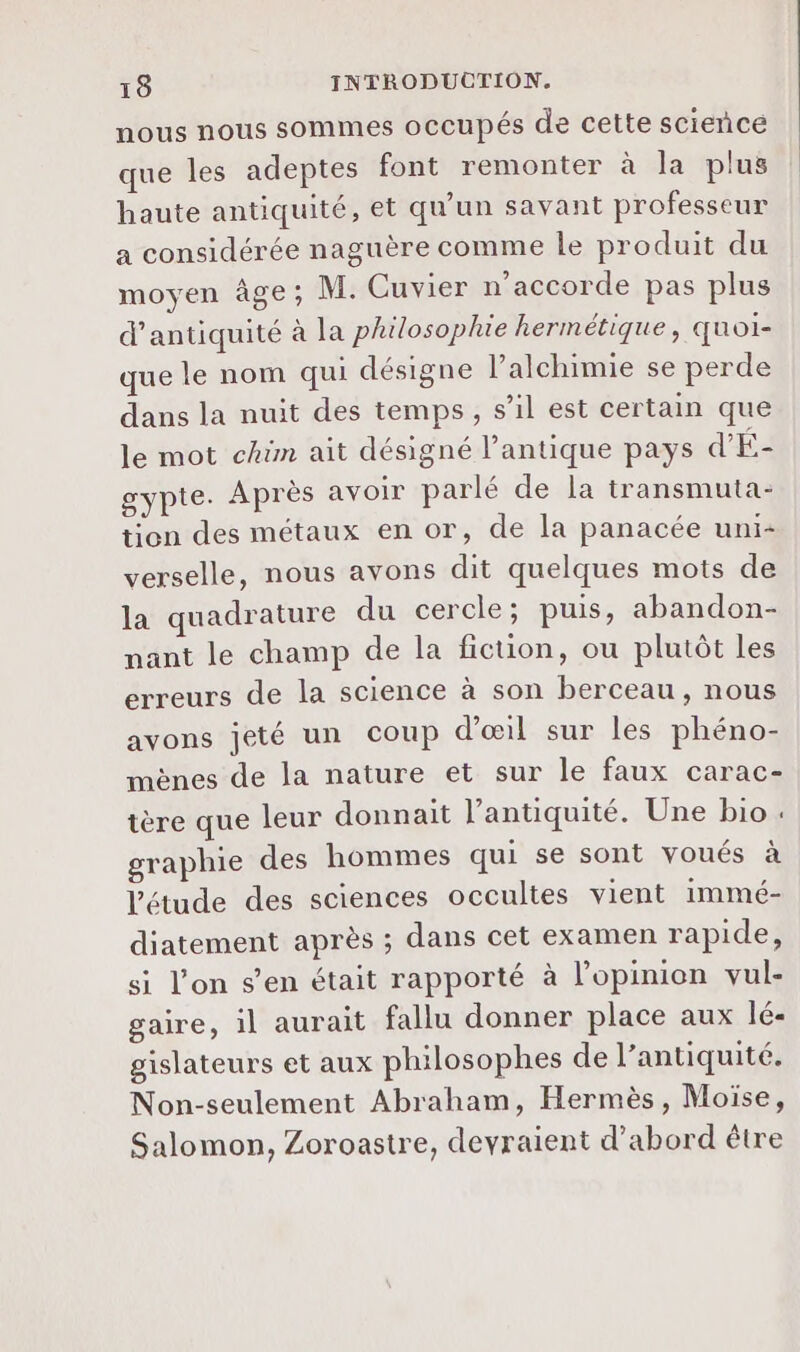 nous nous sommes occupés de cette science que les adeptes font remonter à la plus haute antiquité, et qu'un savant professeur a considérée naguère comme le produit du moyen âge; M. Cuvier n’accorde pas plus d’antiquité à la philosophie hermétique, quoi- que le nom qui désigne l’alchimie se perde dans la nuit des temps, s’il est certain que le mot chim ait désigné l’antique pays d'Éa gypte. Après avoir parlé de la transmuta- tion des métaux en or, de la panacée uni- verselle, nous avons dit quelques mots de la quadrature du cercle; puis, abandon- nant le champ de la fiction, ou plutôt les erreurs de la science à son berceau, nous avons jeté un coup d'œil sur les phéno- mènes de la nature et sur le faux carac- tère que leur donnait l'antiquité. Une bio : graphie des hommes qui se sont voués à l'étude des sciences occultes vient immé- diatement après ; dans cet examen rapide, si l’on s’en était rapporté à l'opinion vul- gaire, il aurait fallu donner place aux 1é- gislateurs et aux philosophes de l’antiquité. Non-seulement Abraham, Hermès, Moïse, Salomon, Zoroastre, devraient d’abord être