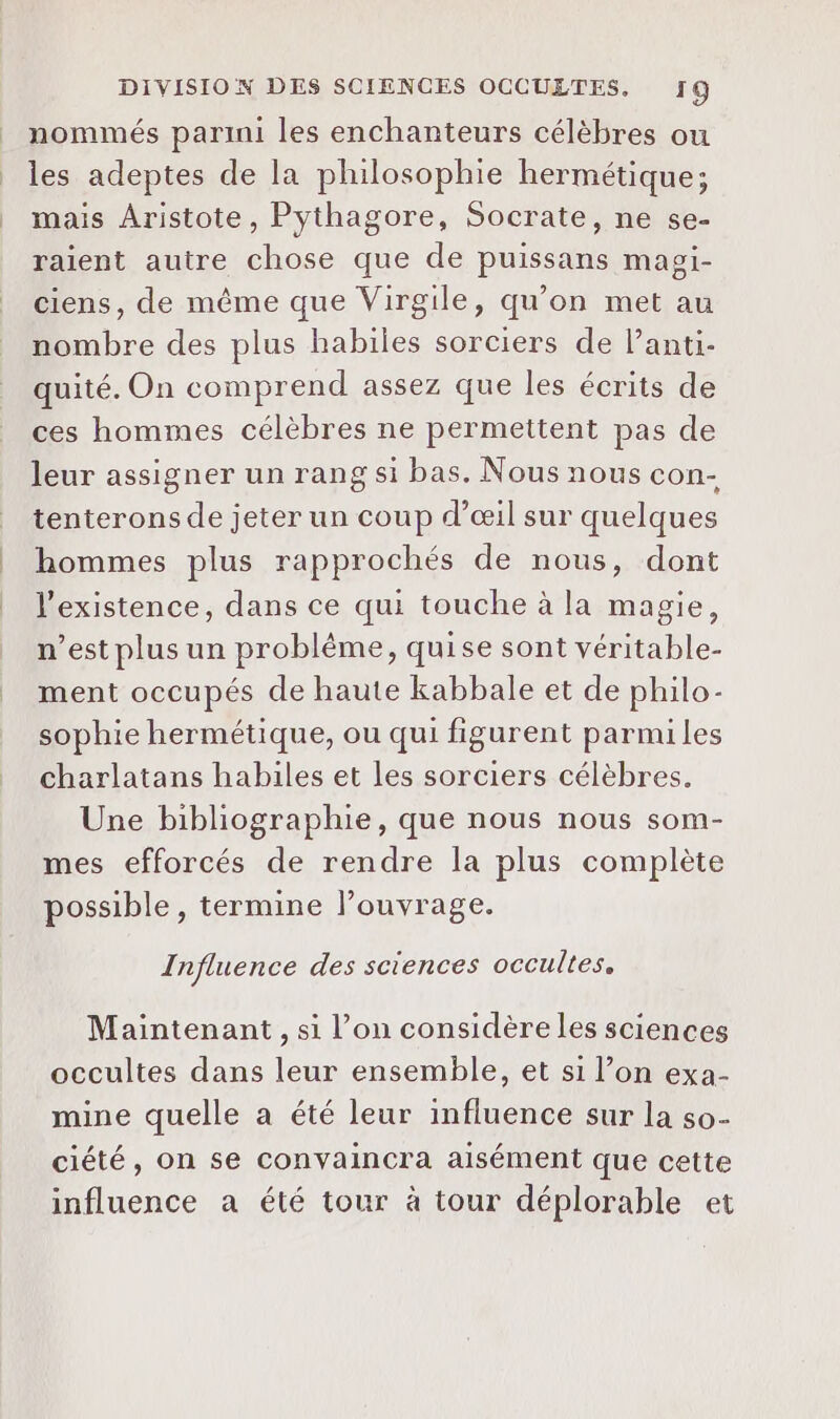 _ nommés parini les enchanteurs célèbres ou | les adeptes de la philosophie hermétique; _ mais Aristote, Pythagore, Socrate, ne se- raient autre chose que de puissans magi- ciens, de même que Virgile, qu’on met au nombre des plus habiles sorciers de l’anti- quité. On comprend assez que les écrits de ces hommes célèbres ne permettent pas de leur assigner un rang si bas. Nous nous con- tenterons de jeter un coup d'œil sur quelques hommes plus rapprochés de nous, dont l'existence, dans ce qui touche à la magie, n’est plus un problème, quise sont véritable- ment occupés de haute kabbale et de philo- sophie hermétique, ou qui figurent parmiles charlatans habiles et les sorciers célèbres. Une bibliographie, que nous nous som- mes efforcés de rendre la plus complète possible, termine l’ouvrage. Influence des sciences occultes. Maintenant, si l’on considère les sciences occultes dans leur ensemble, et si l’on exa- mine quelle a été leur influence sur la so- ciété, on se convaincra aisément que cette influence a été tour à tour déplorable et