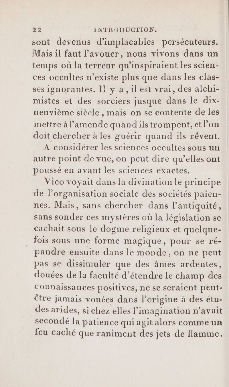 sont devenus d’implacables persécuteurs. Mais il faut l'avouer, nous vivons dans un temps où la terreur qu’inspiraient les scien- ces occultes n’existe plus que dans les clas- ses ignorantes. Il y a, il est vrai, des alchi- mistes et des sorciers jusque dans le dix- neuvième siècle , mais on se contente de les mettre à l’amende quand ils trompent, et l’on doit chercher à les guérir quand ils rêvent. À considérer les sciences occultes sous un autre point de vue, on peut dire qu’elles ont poussé en avant les sciences exactes. Vico voyait dans la divination le principe de l’organisation sociale des sociétés païen- nes. Mais, sans chercher dans l'antiquité, sans sonder ces mystères où la législation se cachait sous le dogme religieux et quelque- fois sous une forme magique, pour se ré- pandre ensuite dans le monde, on ne peut pas se dissimuler que des âmes ardentes, douées de la faculté d'étendre le champ des Connaissances positives, ne se seraient peut- être jamais vouées dans l’origine à des étu- des arides, si chez elles l'imagination n’avait secondé la patience qui agit alors comme un feu caché que raniment des jets de flamme.